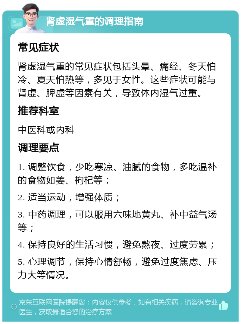 肾虚湿气重的调理指南 常见症状 肾虚湿气重的常见症状包括头晕、痛经、冬天怕冷、夏天怕热等，多见于女性。这些症状可能与肾虚、脾虚等因素有关，导致体内湿气过重。 推荐科室 中医科或内科 调理要点 1. 调整饮食，少吃寒凉、油腻的食物，多吃温补的食物如姜、枸杞等； 2. 适当运动，增强体质； 3. 中药调理，可以服用六味地黄丸、补中益气汤等； 4. 保持良好的生活习惯，避免熬夜、过度劳累； 5. 心理调节，保持心情舒畅，避免过度焦虑、压力大等情况。