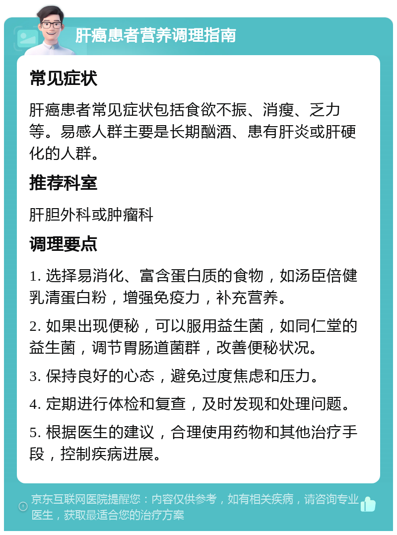 肝癌患者营养调理指南 常见症状 肝癌患者常见症状包括食欲不振、消瘦、乏力等。易感人群主要是长期酗酒、患有肝炎或肝硬化的人群。 推荐科室 肝胆外科或肿瘤科 调理要点 1. 选择易消化、富含蛋白质的食物，如汤臣倍健乳清蛋白粉，增强免疫力，补充营养。 2. 如果出现便秘，可以服用益生菌，如同仁堂的益生菌，调节胃肠道菌群，改善便秘状况。 3. 保持良好的心态，避免过度焦虑和压力。 4. 定期进行体检和复查，及时发现和处理问题。 5. 根据医生的建议，合理使用药物和其他治疗手段，控制疾病进展。