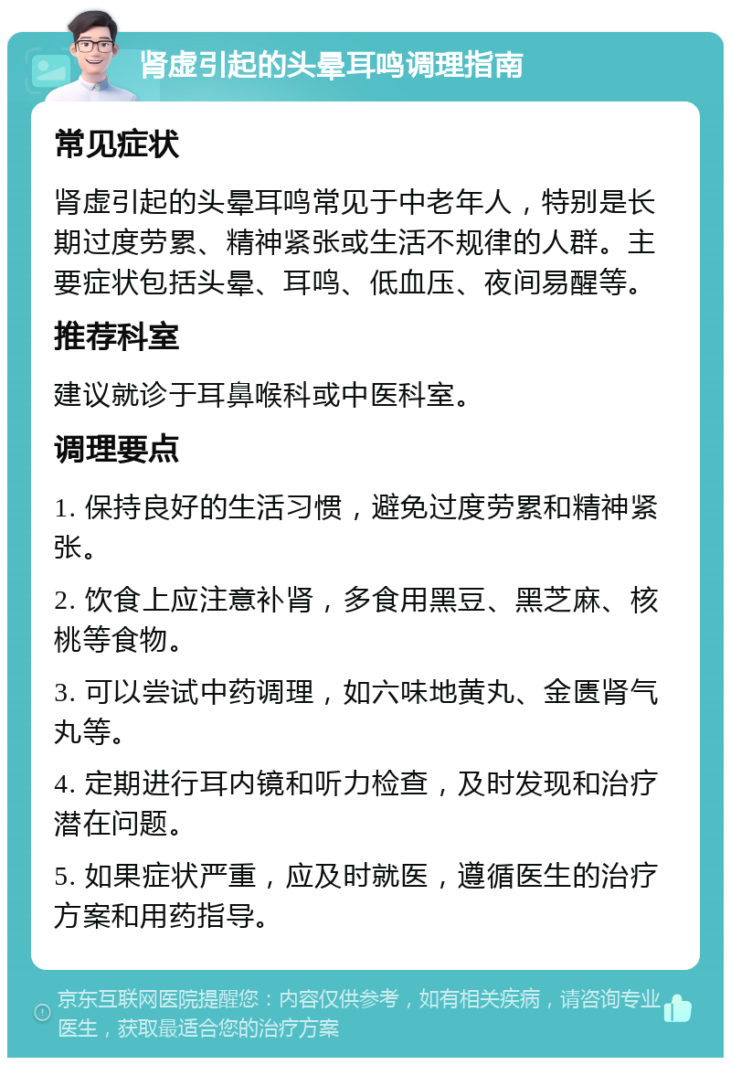 肾虚引起的头晕耳鸣调理指南 常见症状 肾虚引起的头晕耳鸣常见于中老年人，特别是长期过度劳累、精神紧张或生活不规律的人群。主要症状包括头晕、耳鸣、低血压、夜间易醒等。 推荐科室 建议就诊于耳鼻喉科或中医科室。 调理要点 1. 保持良好的生活习惯，避免过度劳累和精神紧张。 2. 饮食上应注意补肾，多食用黑豆、黑芝麻、核桃等食物。 3. 可以尝试中药调理，如六味地黄丸、金匮肾气丸等。 4. 定期进行耳内镜和听力检查，及时发现和治疗潜在问题。 5. 如果症状严重，应及时就医，遵循医生的治疗方案和用药指导。