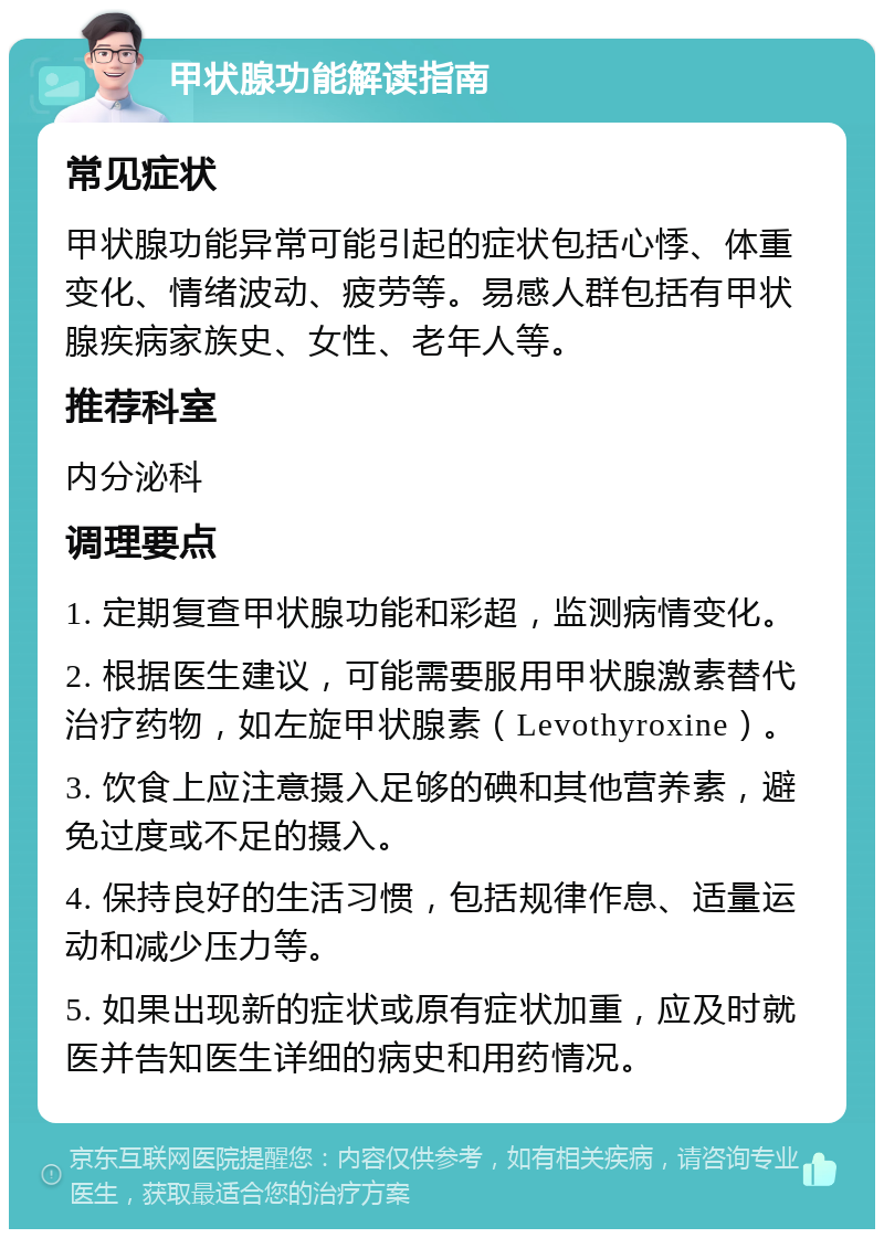 甲状腺功能解读指南 常见症状 甲状腺功能异常可能引起的症状包括心悸、体重变化、情绪波动、疲劳等。易感人群包括有甲状腺疾病家族史、女性、老年人等。 推荐科室 内分泌科 调理要点 1. 定期复查甲状腺功能和彩超，监测病情变化。 2. 根据医生建议，可能需要服用甲状腺激素替代治疗药物，如左旋甲状腺素（Levothyroxine）。 3. 饮食上应注意摄入足够的碘和其他营养素，避免过度或不足的摄入。 4. 保持良好的生活习惯，包括规律作息、适量运动和减少压力等。 5. 如果出现新的症状或原有症状加重，应及时就医并告知医生详细的病史和用药情况。