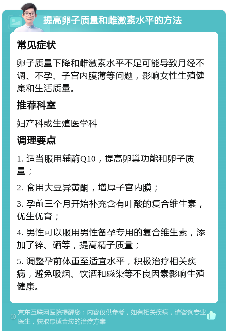 提高卵子质量和雌激素水平的方法 常见症状 卵子质量下降和雌激素水平不足可能导致月经不调、不孕、子宫内膜薄等问题，影响女性生殖健康和生活质量。 推荐科室 妇产科或生殖医学科 调理要点 1. 适当服用辅酶Q10，提高卵巢功能和卵子质量； 2. 食用大豆异黄酮，增厚子宫内膜； 3. 孕前三个月开始补充含有叶酸的复合维生素，优生优育； 4. 男性可以服用男性备孕专用的复合维生素，添加了锌、硒等，提高精子质量； 5. 调整孕前体重至适宜水平，积极治疗相关疾病，避免吸烟、饮酒和感染等不良因素影响生殖健康。