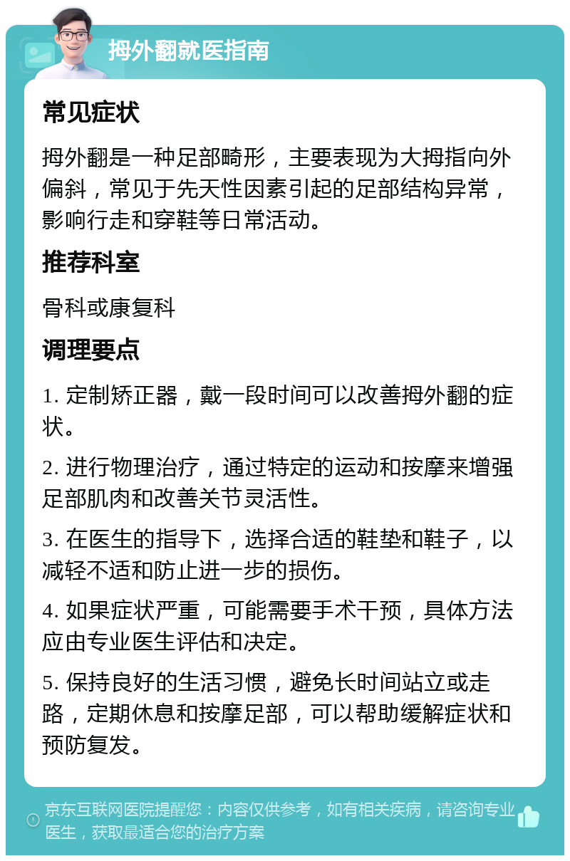 拇外翻就医指南 常见症状 拇外翻是一种足部畸形，主要表现为大拇指向外偏斜，常见于先天性因素引起的足部结构异常，影响行走和穿鞋等日常活动。 推荐科室 骨科或康复科 调理要点 1. 定制矫正器，戴一段时间可以改善拇外翻的症状。 2. 进行物理治疗，通过特定的运动和按摩来增强足部肌肉和改善关节灵活性。 3. 在医生的指导下，选择合适的鞋垫和鞋子，以减轻不适和防止进一步的损伤。 4. 如果症状严重，可能需要手术干预，具体方法应由专业医生评估和决定。 5. 保持良好的生活习惯，避免长时间站立或走路，定期休息和按摩足部，可以帮助缓解症状和预防复发。