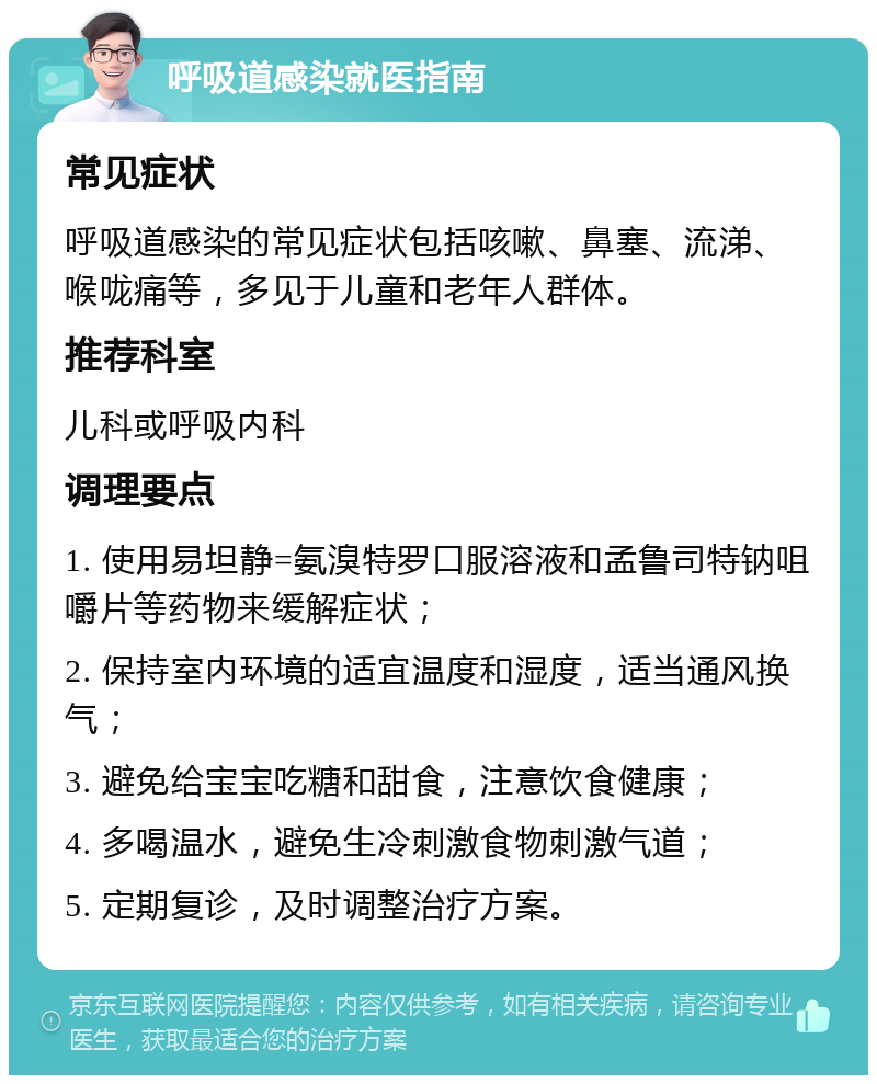 呼吸道感染就医指南 常见症状 呼吸道感染的常见症状包括咳嗽、鼻塞、流涕、喉咙痛等，多见于儿童和老年人群体。 推荐科室 儿科或呼吸内科 调理要点 1. 使用易坦静=氨溴特罗口服溶液和孟鲁司特钠咀嚼片等药物来缓解症状； 2. 保持室内环境的适宜温度和湿度，适当通风换气； 3. 避免给宝宝吃糖和甜食，注意饮食健康； 4. 多喝温水，避免生冷刺激食物刺激气道； 5. 定期复诊，及时调整治疗方案。