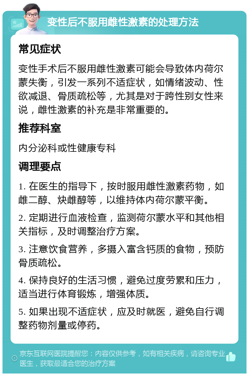 变性后不服用雌性激素的处理方法 常见症状 变性手术后不服用雌性激素可能会导致体内荷尔蒙失衡，引发一系列不适症状，如情绪波动、性欲减退、骨质疏松等，尤其是对于跨性别女性来说，雌性激素的补充是非常重要的。 推荐科室 内分泌科或性健康专科 调理要点 1. 在医生的指导下，按时服用雌性激素药物，如雌二醇、炔雌醇等，以维持体内荷尔蒙平衡。 2. 定期进行血液检查，监测荷尔蒙水平和其他相关指标，及时调整治疗方案。 3. 注意饮食营养，多摄入富含钙质的食物，预防骨质疏松。 4. 保持良好的生活习惯，避免过度劳累和压力，适当进行体育锻炼，增强体质。 5. 如果出现不适症状，应及时就医，避免自行调整药物剂量或停药。