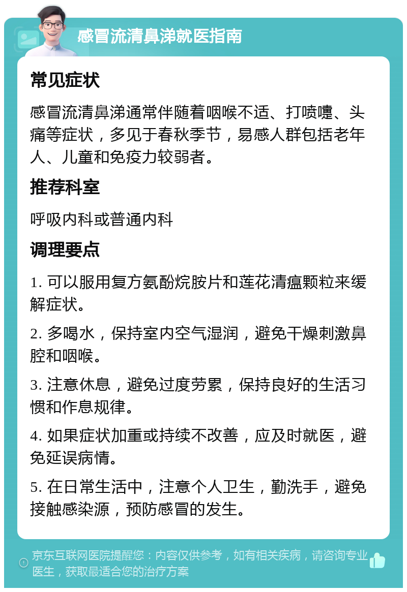 感冒流清鼻涕就医指南 常见症状 感冒流清鼻涕通常伴随着咽喉不适、打喷嚏、头痛等症状，多见于春秋季节，易感人群包括老年人、儿童和免疫力较弱者。 推荐科室 呼吸内科或普通内科 调理要点 1. 可以服用复方氨酚烷胺片和莲花清瘟颗粒来缓解症状。 2. 多喝水，保持室内空气湿润，避免干燥刺激鼻腔和咽喉。 3. 注意休息，避免过度劳累，保持良好的生活习惯和作息规律。 4. 如果症状加重或持续不改善，应及时就医，避免延误病情。 5. 在日常生活中，注意个人卫生，勤洗手，避免接触感染源，预防感冒的发生。