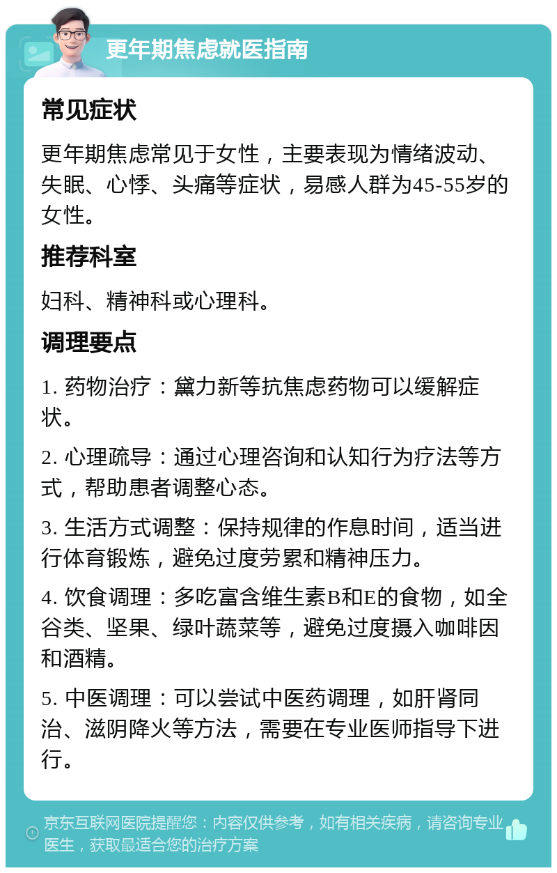 更年期焦虑就医指南 常见症状 更年期焦虑常见于女性，主要表现为情绪波动、失眠、心悸、头痛等症状，易感人群为45-55岁的女性。 推荐科室 妇科、精神科或心理科。 调理要点 1. 药物治疗：黛力新等抗焦虑药物可以缓解症状。 2. 心理疏导：通过心理咨询和认知行为疗法等方式，帮助患者调整心态。 3. 生活方式调整：保持规律的作息时间，适当进行体育锻炼，避免过度劳累和精神压力。 4. 饮食调理：多吃富含维生素B和E的食物，如全谷类、坚果、绿叶蔬菜等，避免过度摄入咖啡因和酒精。 5. 中医调理：可以尝试中医药调理，如肝肾同治、滋阴降火等方法，需要在专业医师指导下进行。