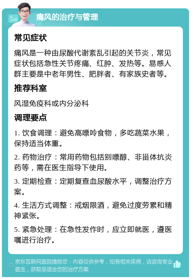 痛风的治疗与管理 常见症状 痛风是一种由尿酸代谢紊乱引起的关节炎，常见症状包括急性关节疼痛、红肿、发热等。易感人群主要是中老年男性、肥胖者、有家族史者等。 推荐科室 风湿免疫科或内分泌科 调理要点 1. 饮食调理：避免高嘌呤食物，多吃蔬菜水果，保持适当体重。 2. 药物治疗：常用药物包括别嘌醇、非甾体抗炎药等，需在医生指导下使用。 3. 定期检查：定期复查血尿酸水平，调整治疗方案。 4. 生活方式调整：戒烟限酒，避免过度劳累和精神紧张。 5. 紧急处理：在急性发作时，应立即就医，遵医嘱进行治疗。