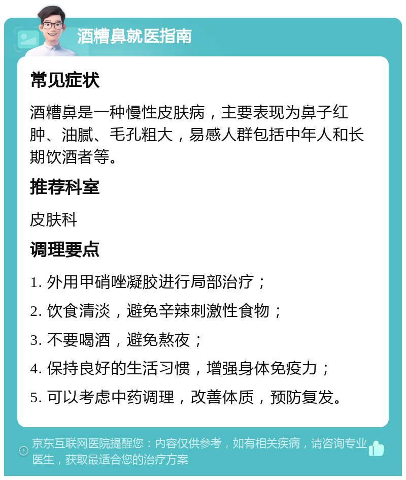 酒糟鼻就医指南 常见症状 酒糟鼻是一种慢性皮肤病，主要表现为鼻子红肿、油腻、毛孔粗大，易感人群包括中年人和长期饮酒者等。 推荐科室 皮肤科 调理要点 1. 外用甲硝唑凝胶进行局部治疗； 2. 饮食清淡，避免辛辣刺激性食物； 3. 不要喝酒，避免熬夜； 4. 保持良好的生活习惯，增强身体免疫力； 5. 可以考虑中药调理，改善体质，预防复发。