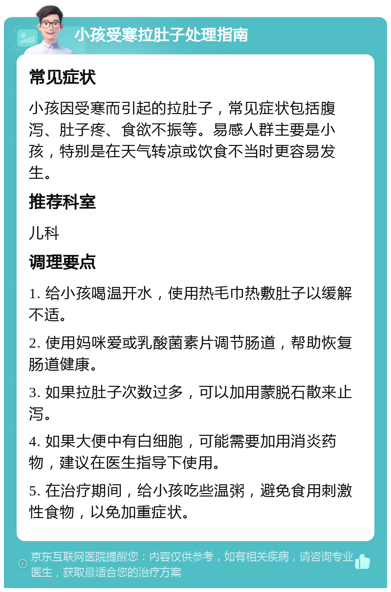 小孩受寒拉肚子处理指南 常见症状 小孩因受寒而引起的拉肚子，常见症状包括腹泻、肚子疼、食欲不振等。易感人群主要是小孩，特别是在天气转凉或饮食不当时更容易发生。 推荐科室 儿科 调理要点 1. 给小孩喝温开水，使用热毛巾热敷肚子以缓解不适。 2. 使用妈咪爱或乳酸菌素片调节肠道，帮助恢复肠道健康。 3. 如果拉肚子次数过多，可以加用蒙脱石散来止泻。 4. 如果大便中有白细胞，可能需要加用消炎药物，建议在医生指导下使用。 5. 在治疗期间，给小孩吃些温粥，避免食用刺激性食物，以免加重症状。