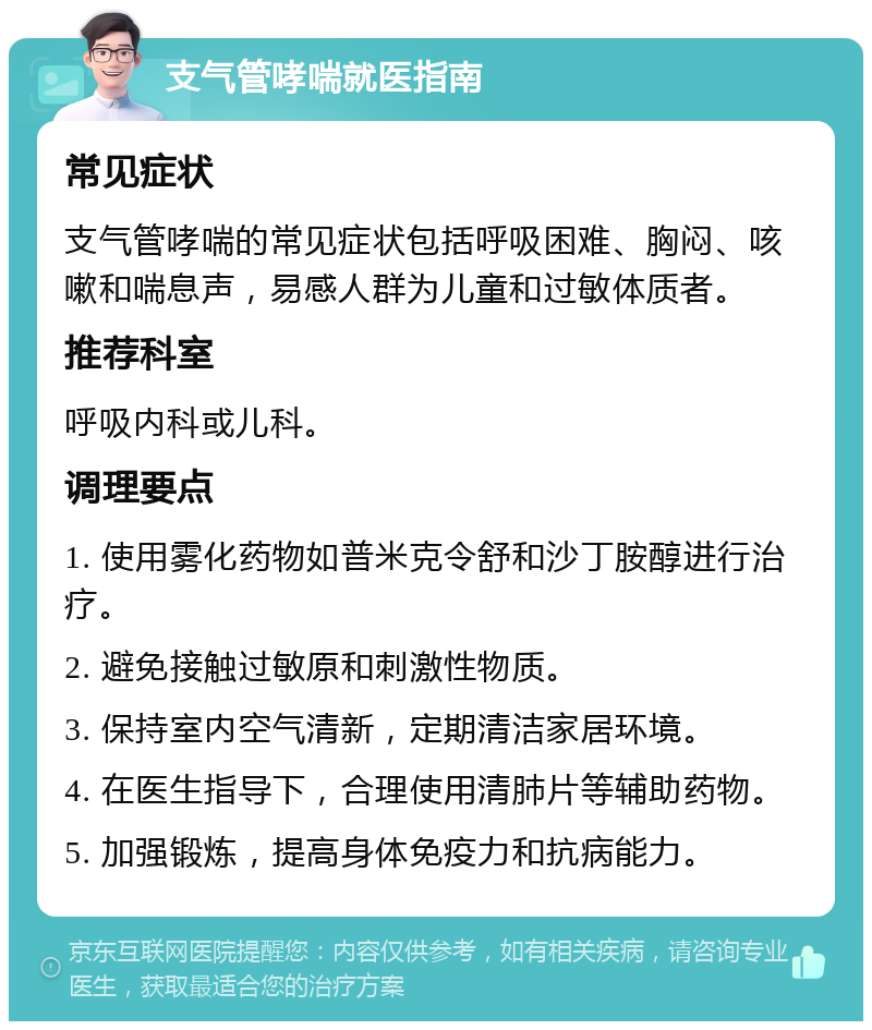 支气管哮喘就医指南 常见症状 支气管哮喘的常见症状包括呼吸困难、胸闷、咳嗽和喘息声，易感人群为儿童和过敏体质者。 推荐科室 呼吸内科或儿科。 调理要点 1. 使用雾化药物如普米克令舒和沙丁胺醇进行治疗。 2. 避免接触过敏原和刺激性物质。 3. 保持室内空气清新，定期清洁家居环境。 4. 在医生指导下，合理使用清肺片等辅助药物。 5. 加强锻炼，提高身体免疫力和抗病能力。