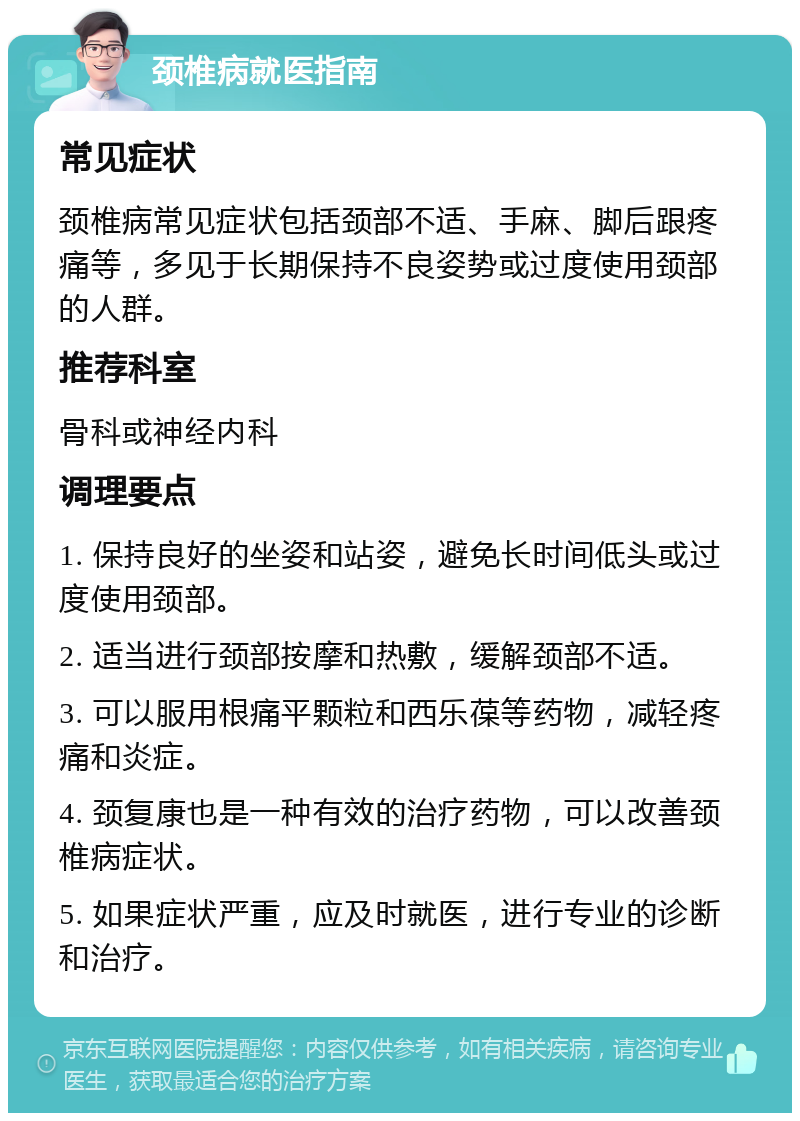 颈椎病就医指南 常见症状 颈椎病常见症状包括颈部不适、手麻、脚后跟疼痛等，多见于长期保持不良姿势或过度使用颈部的人群。 推荐科室 骨科或神经内科 调理要点 1. 保持良好的坐姿和站姿，避免长时间低头或过度使用颈部。 2. 适当进行颈部按摩和热敷，缓解颈部不适。 3. 可以服用根痛平颗粒和西乐葆等药物，减轻疼痛和炎症。 4. 颈复康也是一种有效的治疗药物，可以改善颈椎病症状。 5. 如果症状严重，应及时就医，进行专业的诊断和治疗。