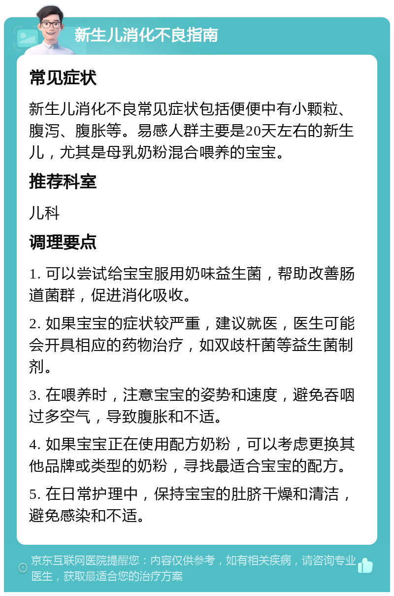 新生儿消化不良指南 常见症状 新生儿消化不良常见症状包括便便中有小颗粒、腹泻、腹胀等。易感人群主要是20天左右的新生儿，尤其是母乳奶粉混合喂养的宝宝。 推荐科室 儿科 调理要点 1. 可以尝试给宝宝服用奶味益生菌，帮助改善肠道菌群，促进消化吸收。 2. 如果宝宝的症状较严重，建议就医，医生可能会开具相应的药物治疗，如双歧杆菌等益生菌制剂。 3. 在喂养时，注意宝宝的姿势和速度，避免吞咽过多空气，导致腹胀和不适。 4. 如果宝宝正在使用配方奶粉，可以考虑更换其他品牌或类型的奶粉，寻找最适合宝宝的配方。 5. 在日常护理中，保持宝宝的肚脐干燥和清洁，避免感染和不适。