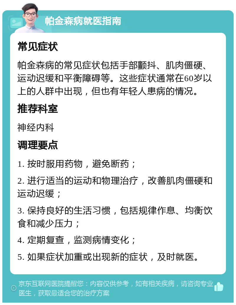 帕金森病就医指南 常见症状 帕金森病的常见症状包括手部颤抖、肌肉僵硬、运动迟缓和平衡障碍等。这些症状通常在60岁以上的人群中出现，但也有年轻人患病的情况。 推荐科室 神经内科 调理要点 1. 按时服用药物，避免断药； 2. 进行适当的运动和物理治疗，改善肌肉僵硬和运动迟缓； 3. 保持良好的生活习惯，包括规律作息、均衡饮食和减少压力； 4. 定期复查，监测病情变化； 5. 如果症状加重或出现新的症状，及时就医。