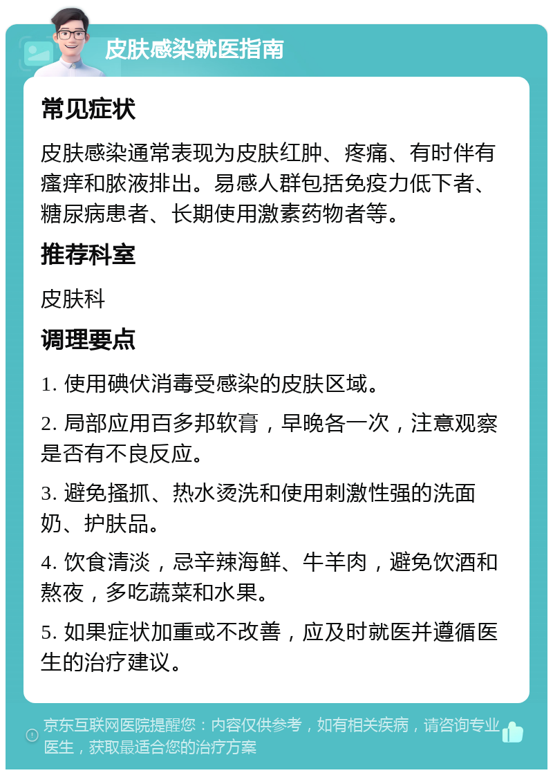 皮肤感染就医指南 常见症状 皮肤感染通常表现为皮肤红肿、疼痛、有时伴有瘙痒和脓液排出。易感人群包括免疫力低下者、糖尿病患者、长期使用激素药物者等。 推荐科室 皮肤科 调理要点 1. 使用碘伏消毒受感染的皮肤区域。 2. 局部应用百多邦软膏，早晚各一次，注意观察是否有不良反应。 3. 避免搔抓、热水烫洗和使用刺激性强的洗面奶、护肤品。 4. 饮食清淡，忌辛辣海鲜、牛羊肉，避免饮酒和熬夜，多吃蔬菜和水果。 5. 如果症状加重或不改善，应及时就医并遵循医生的治疗建议。