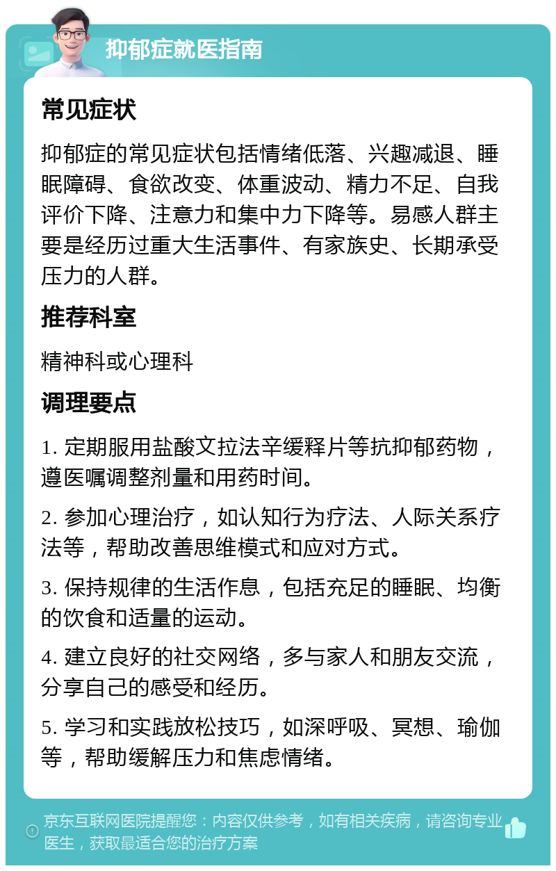 抑郁症就医指南 常见症状 抑郁症的常见症状包括情绪低落、兴趣减退、睡眠障碍、食欲改变、体重波动、精力不足、自我评价下降、注意力和集中力下降等。易感人群主要是经历过重大生活事件、有家族史、长期承受压力的人群。 推荐科室 精神科或心理科 调理要点 1. 定期服用盐酸文拉法辛缓释片等抗抑郁药物，遵医嘱调整剂量和用药时间。 2. 参加心理治疗，如认知行为疗法、人际关系疗法等，帮助改善思维模式和应对方式。 3. 保持规律的生活作息，包括充足的睡眠、均衡的饮食和适量的运动。 4. 建立良好的社交网络，多与家人和朋友交流，分享自己的感受和经历。 5. 学习和实践放松技巧，如深呼吸、冥想、瑜伽等，帮助缓解压力和焦虑情绪。