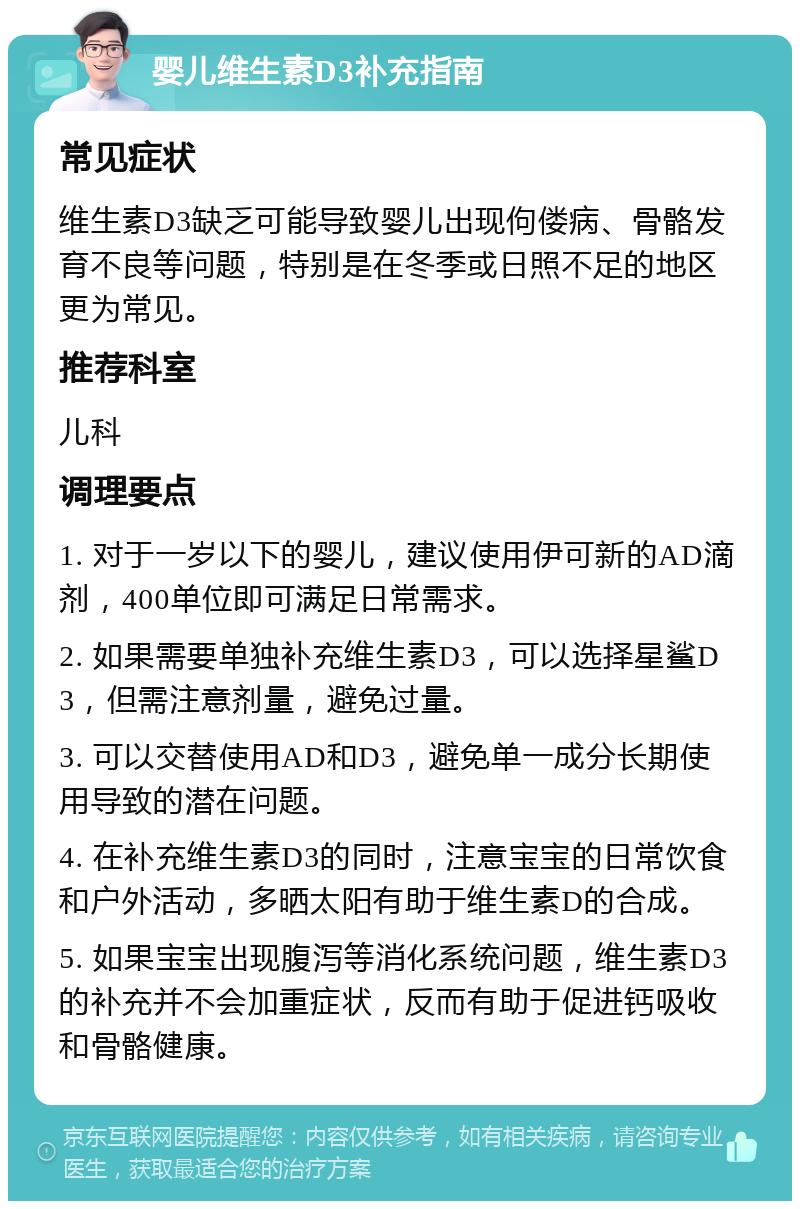 婴儿维生素D3补充指南 常见症状 维生素D3缺乏可能导致婴儿出现佝偻病、骨骼发育不良等问题，特别是在冬季或日照不足的地区更为常见。 推荐科室 儿科 调理要点 1. 对于一岁以下的婴儿，建议使用伊可新的AD滴剂，400单位即可满足日常需求。 2. 如果需要单独补充维生素D3，可以选择星鲨D3，但需注意剂量，避免过量。 3. 可以交替使用AD和D3，避免单一成分长期使用导致的潜在问题。 4. 在补充维生素D3的同时，注意宝宝的日常饮食和户外活动，多晒太阳有助于维生素D的合成。 5. 如果宝宝出现腹泻等消化系统问题，维生素D3的补充并不会加重症状，反而有助于促进钙吸收和骨骼健康。