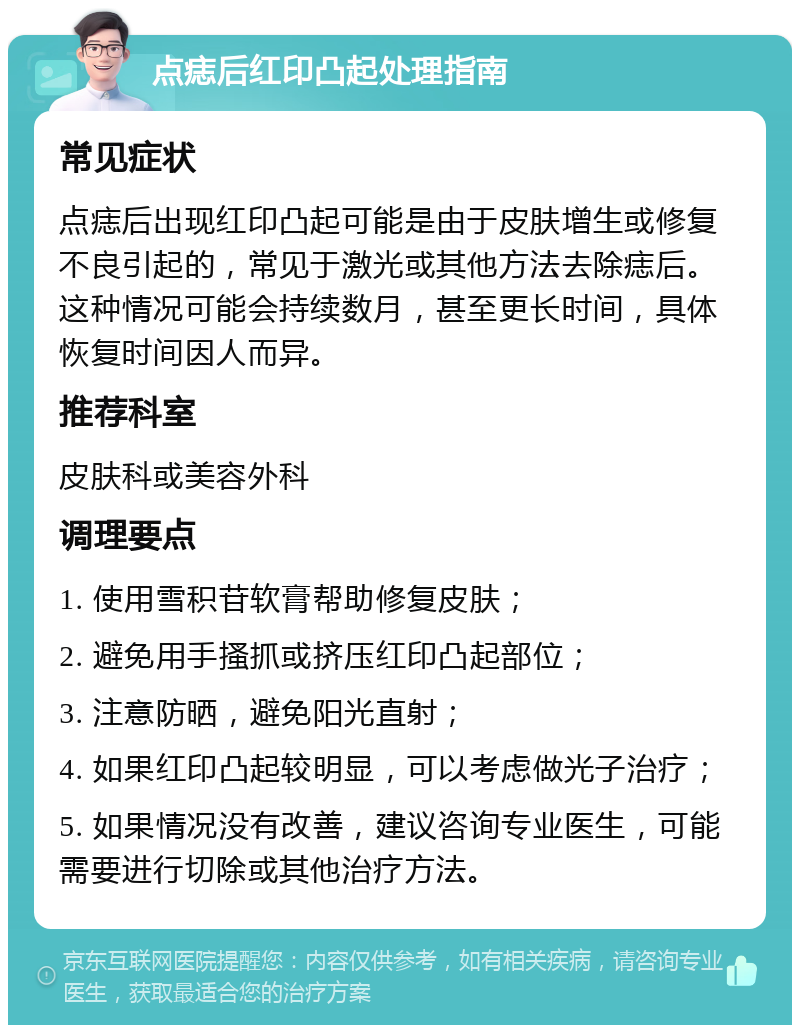 点痣后红印凸起处理指南 常见症状 点痣后出现红印凸起可能是由于皮肤增生或修复不良引起的，常见于激光或其他方法去除痣后。这种情况可能会持续数月，甚至更长时间，具体恢复时间因人而异。 推荐科室 皮肤科或美容外科 调理要点 1. 使用雪积苷软膏帮助修复皮肤； 2. 避免用手搔抓或挤压红印凸起部位； 3. 注意防晒，避免阳光直射； 4. 如果红印凸起较明显，可以考虑做光子治疗； 5. 如果情况没有改善，建议咨询专业医生，可能需要进行切除或其他治疗方法。