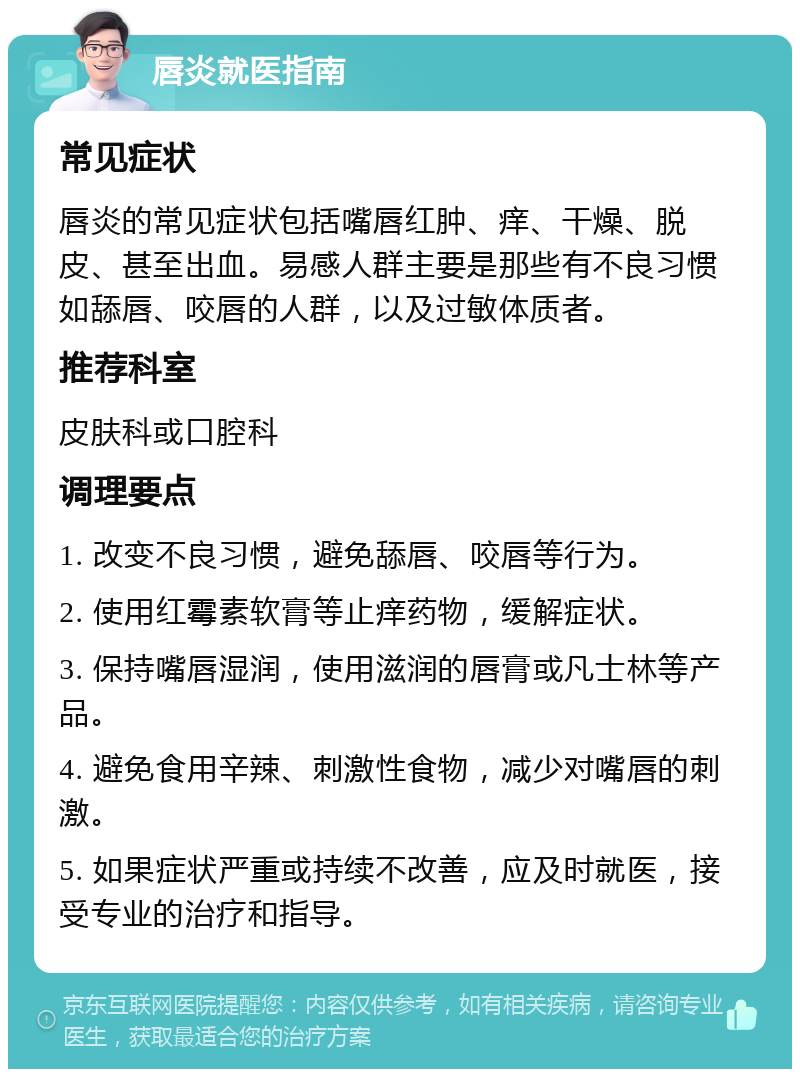 唇炎就医指南 常见症状 唇炎的常见症状包括嘴唇红肿、痒、干燥、脱皮、甚至出血。易感人群主要是那些有不良习惯如舔唇、咬唇的人群，以及过敏体质者。 推荐科室 皮肤科或口腔科 调理要点 1. 改变不良习惯，避免舔唇、咬唇等行为。 2. 使用红霉素软膏等止痒药物，缓解症状。 3. 保持嘴唇湿润，使用滋润的唇膏或凡士林等产品。 4. 避免食用辛辣、刺激性食物，减少对嘴唇的刺激。 5. 如果症状严重或持续不改善，应及时就医，接受专业的治疗和指导。