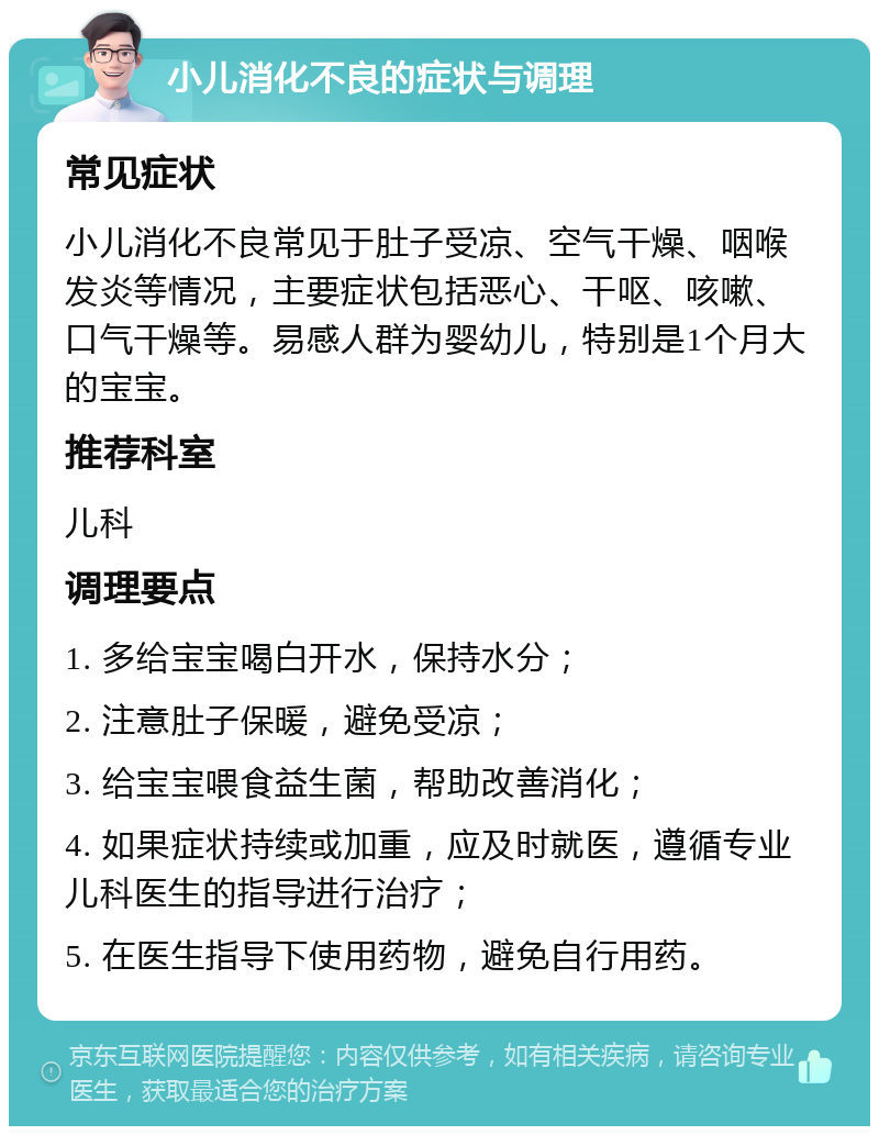 小儿消化不良的症状与调理 常见症状 小儿消化不良常见于肚子受凉、空气干燥、咽喉发炎等情况，主要症状包括恶心、干呕、咳嗽、口气干燥等。易感人群为婴幼儿，特别是1个月大的宝宝。 推荐科室 儿科 调理要点 1. 多给宝宝喝白开水，保持水分； 2. 注意肚子保暖，避免受凉； 3. 给宝宝喂食益生菌，帮助改善消化； 4. 如果症状持续或加重，应及时就医，遵循专业儿科医生的指导进行治疗； 5. 在医生指导下使用药物，避免自行用药。