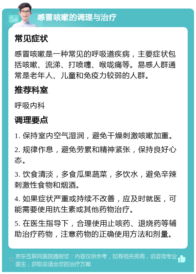 感冒咳嗽的调理与治疗 常见症状 感冒咳嗽是一种常见的呼吸道疾病，主要症状包括咳嗽、流涕、打喷嚏、喉咙痛等。易感人群通常是老年人、儿童和免疫力较弱的人群。 推荐科室 呼吸内科 调理要点 1. 保持室内空气湿润，避免干燥刺激咳嗽加重。 2. 规律作息，避免劳累和精神紧张，保持良好心态。 3. 饮食清淡，多食瓜果蔬菜，多饮水，避免辛辣刺激性食物和烟酒。 4. 如果症状严重或持续不改善，应及时就医，可能需要使用抗生素或其他药物治疗。 5. 在医生指导下，合理使用止咳药、退烧药等辅助治疗药物，注意药物的正确使用方法和剂量。