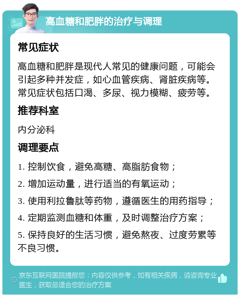 高血糖和肥胖的治疗与调理 常见症状 高血糖和肥胖是现代人常见的健康问题，可能会引起多种并发症，如心血管疾病、肾脏疾病等。常见症状包括口渴、多尿、视力模糊、疲劳等。 推荐科室 内分泌科 调理要点 1. 控制饮食，避免高糖、高脂肪食物； 2. 增加运动量，进行适当的有氧运动； 3. 使用利拉鲁肽等药物，遵循医生的用药指导； 4. 定期监测血糖和体重，及时调整治疗方案； 5. 保持良好的生活习惯，避免熬夜、过度劳累等不良习惯。