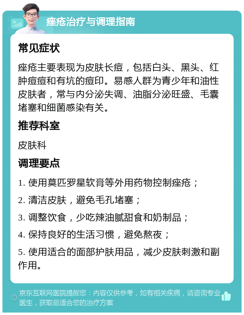 痤疮治疗与调理指南 常见症状 痤疮主要表现为皮肤长痘，包括白头、黑头、红肿痘痘和有坑的痘印。易感人群为青少年和油性皮肤者，常与内分泌失调、油脂分泌旺盛、毛囊堵塞和细菌感染有关。 推荐科室 皮肤科 调理要点 1. 使用莫匹罗星软膏等外用药物控制痤疮； 2. 清洁皮肤，避免毛孔堵塞； 3. 调整饮食，少吃辣油腻甜食和奶制品； 4. 保持良好的生活习惯，避免熬夜； 5. 使用适合的面部护肤用品，减少皮肤刺激和副作用。