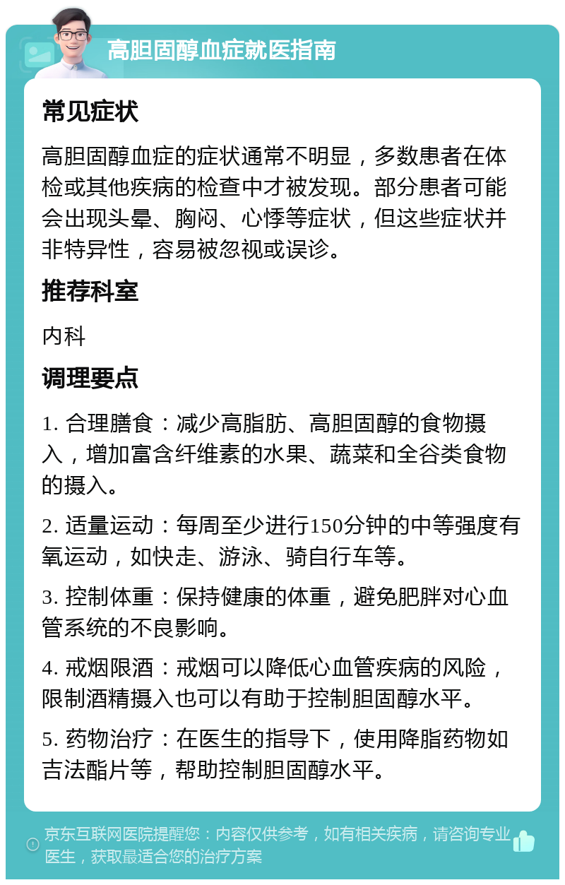 高胆固醇血症就医指南 常见症状 高胆固醇血症的症状通常不明显，多数患者在体检或其他疾病的检查中才被发现。部分患者可能会出现头晕、胸闷、心悸等症状，但这些症状并非特异性，容易被忽视或误诊。 推荐科室 内科 调理要点 1. 合理膳食：减少高脂肪、高胆固醇的食物摄入，增加富含纤维素的水果、蔬菜和全谷类食物的摄入。 2. 适量运动：每周至少进行150分钟的中等强度有氧运动，如快走、游泳、骑自行车等。 3. 控制体重：保持健康的体重，避免肥胖对心血管系统的不良影响。 4. 戒烟限酒：戒烟可以降低心血管疾病的风险，限制酒精摄入也可以有助于控制胆固醇水平。 5. 药物治疗：在医生的指导下，使用降脂药物如吉法酯片等，帮助控制胆固醇水平。