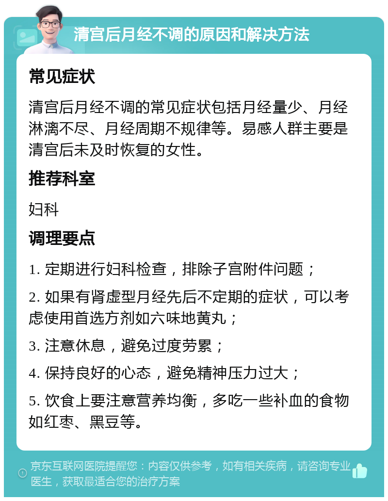 清宫后月经不调的原因和解决方法 常见症状 清宫后月经不调的常见症状包括月经量少、月经淋漓不尽、月经周期不规律等。易感人群主要是清宫后未及时恢复的女性。 推荐科室 妇科 调理要点 1. 定期进行妇科检查，排除子宫附件问题； 2. 如果有肾虚型月经先后不定期的症状，可以考虑使用首选方剂如六味地黄丸； 3. 注意休息，避免过度劳累； 4. 保持良好的心态，避免精神压力过大； 5. 饮食上要注意营养均衡，多吃一些补血的食物如红枣、黑豆等。