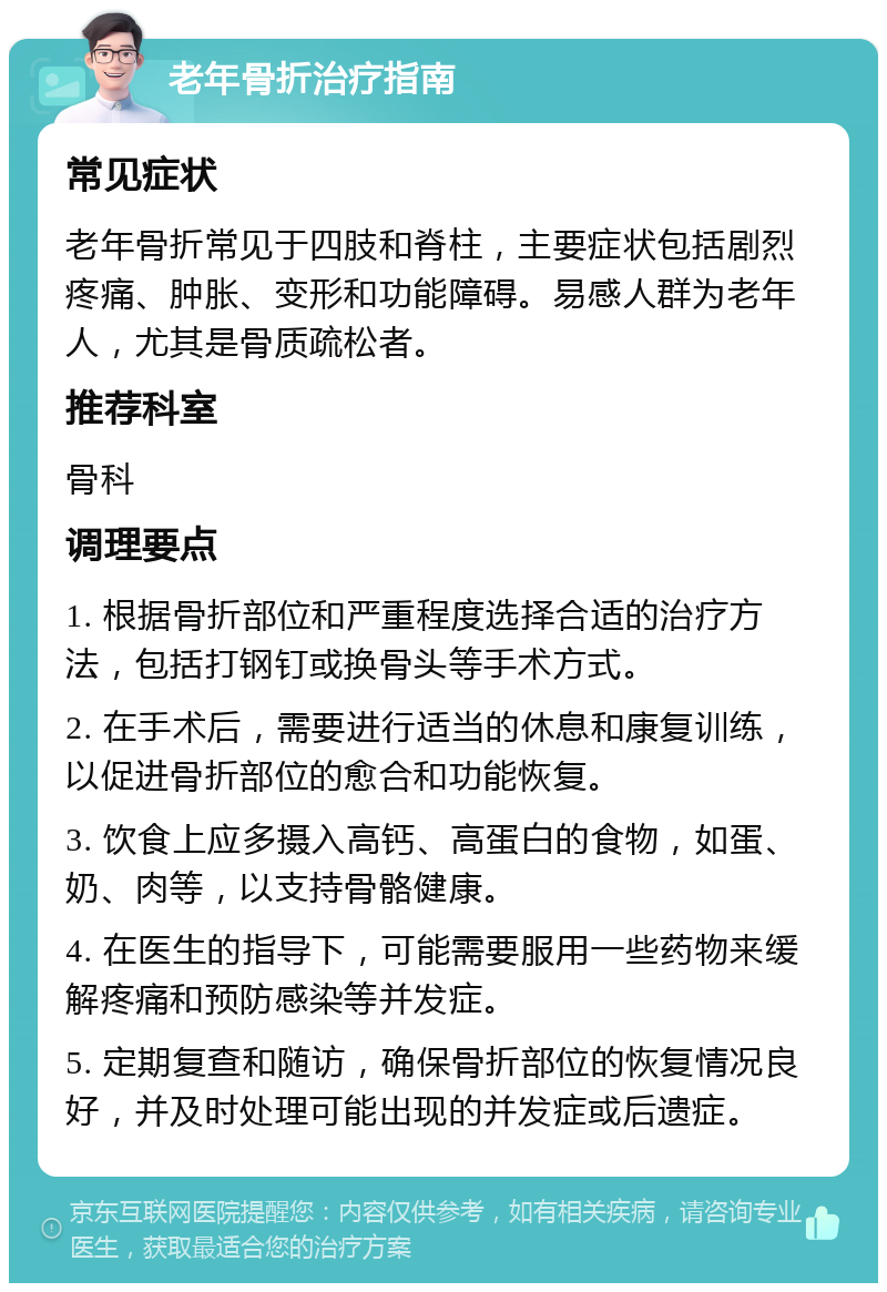 老年骨折治疗指南 常见症状 老年骨折常见于四肢和脊柱，主要症状包括剧烈疼痛、肿胀、变形和功能障碍。易感人群为老年人，尤其是骨质疏松者。 推荐科室 骨科 调理要点 1. 根据骨折部位和严重程度选择合适的治疗方法，包括打钢钉或换骨头等手术方式。 2. 在手术后，需要进行适当的休息和康复训练，以促进骨折部位的愈合和功能恢复。 3. 饮食上应多摄入高钙、高蛋白的食物，如蛋、奶、肉等，以支持骨骼健康。 4. 在医生的指导下，可能需要服用一些药物来缓解疼痛和预防感染等并发症。 5. 定期复查和随访，确保骨折部位的恢复情况良好，并及时处理可能出现的并发症或后遗症。