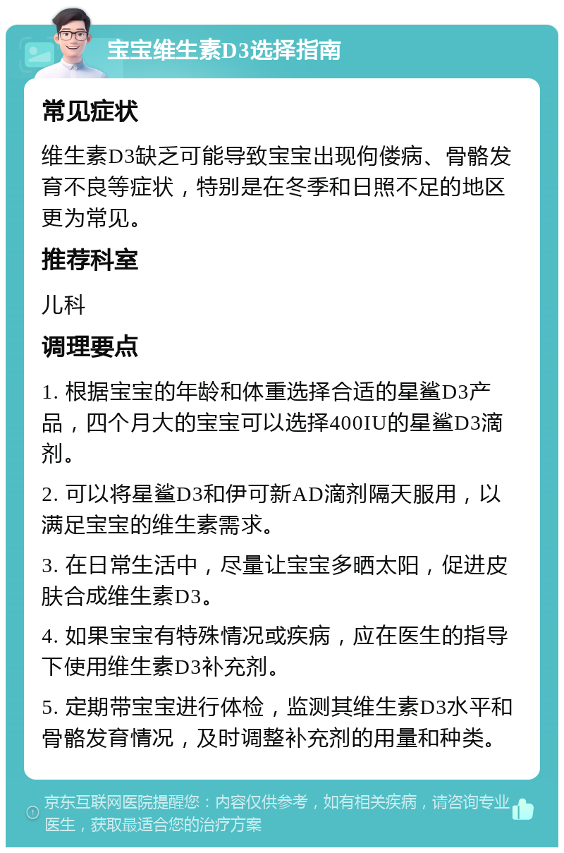 宝宝维生素D3选择指南 常见症状 维生素D3缺乏可能导致宝宝出现佝偻病、骨骼发育不良等症状，特别是在冬季和日照不足的地区更为常见。 推荐科室 儿科 调理要点 1. 根据宝宝的年龄和体重选择合适的星鲨D3产品，四个月大的宝宝可以选择400IU的星鲨D3滴剂。 2. 可以将星鲨D3和伊可新AD滴剂隔天服用，以满足宝宝的维生素需求。 3. 在日常生活中，尽量让宝宝多晒太阳，促进皮肤合成维生素D3。 4. 如果宝宝有特殊情况或疾病，应在医生的指导下使用维生素D3补充剂。 5. 定期带宝宝进行体检，监测其维生素D3水平和骨骼发育情况，及时调整补充剂的用量和种类。