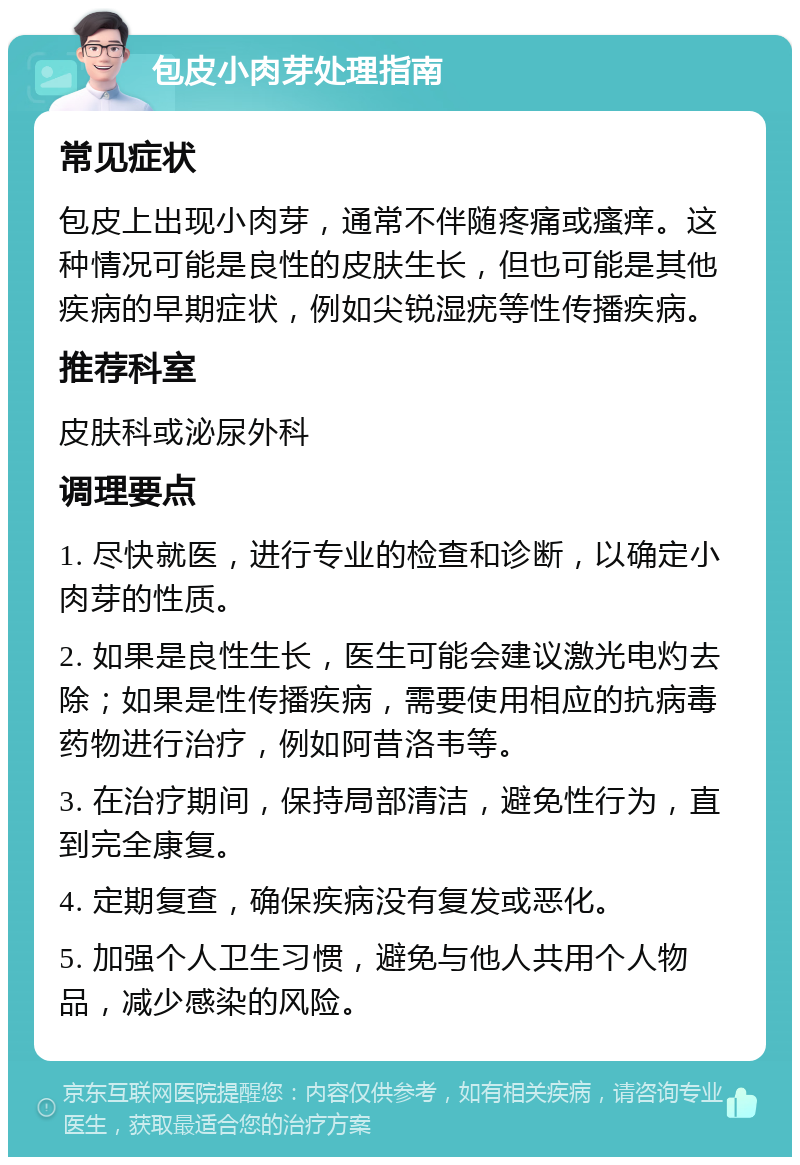 包皮小肉芽处理指南 常见症状 包皮上出现小肉芽，通常不伴随疼痛或瘙痒。这种情况可能是良性的皮肤生长，但也可能是其他疾病的早期症状，例如尖锐湿疣等性传播疾病。 推荐科室 皮肤科或泌尿外科 调理要点 1. 尽快就医，进行专业的检查和诊断，以确定小肉芽的性质。 2. 如果是良性生长，医生可能会建议激光电灼去除；如果是性传播疾病，需要使用相应的抗病毒药物进行治疗，例如阿昔洛韦等。 3. 在治疗期间，保持局部清洁，避免性行为，直到完全康复。 4. 定期复查，确保疾病没有复发或恶化。 5. 加强个人卫生习惯，避免与他人共用个人物品，减少感染的风险。