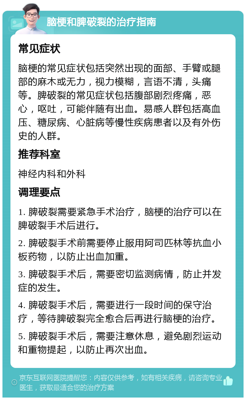 脑梗和脾破裂的治疗指南 常见症状 脑梗的常见症状包括突然出现的面部、手臂或腿部的麻木或无力，视力模糊，言语不清，头痛等。脾破裂的常见症状包括腹部剧烈疼痛，恶心，呕吐，可能伴随有出血。易感人群包括高血压、糖尿病、心脏病等慢性疾病患者以及有外伤史的人群。 推荐科室 神经内科和外科 调理要点 1. 脾破裂需要紧急手术治疗，脑梗的治疗可以在脾破裂手术后进行。 2. 脾破裂手术前需要停止服用阿司匹林等抗血小板药物，以防止出血加重。 3. 脾破裂手术后，需要密切监测病情，防止并发症的发生。 4. 脾破裂手术后，需要进行一段时间的保守治疗，等待脾破裂完全愈合后再进行脑梗的治疗。 5. 脾破裂手术后，需要注意休息，避免剧烈运动和重物提起，以防止再次出血。