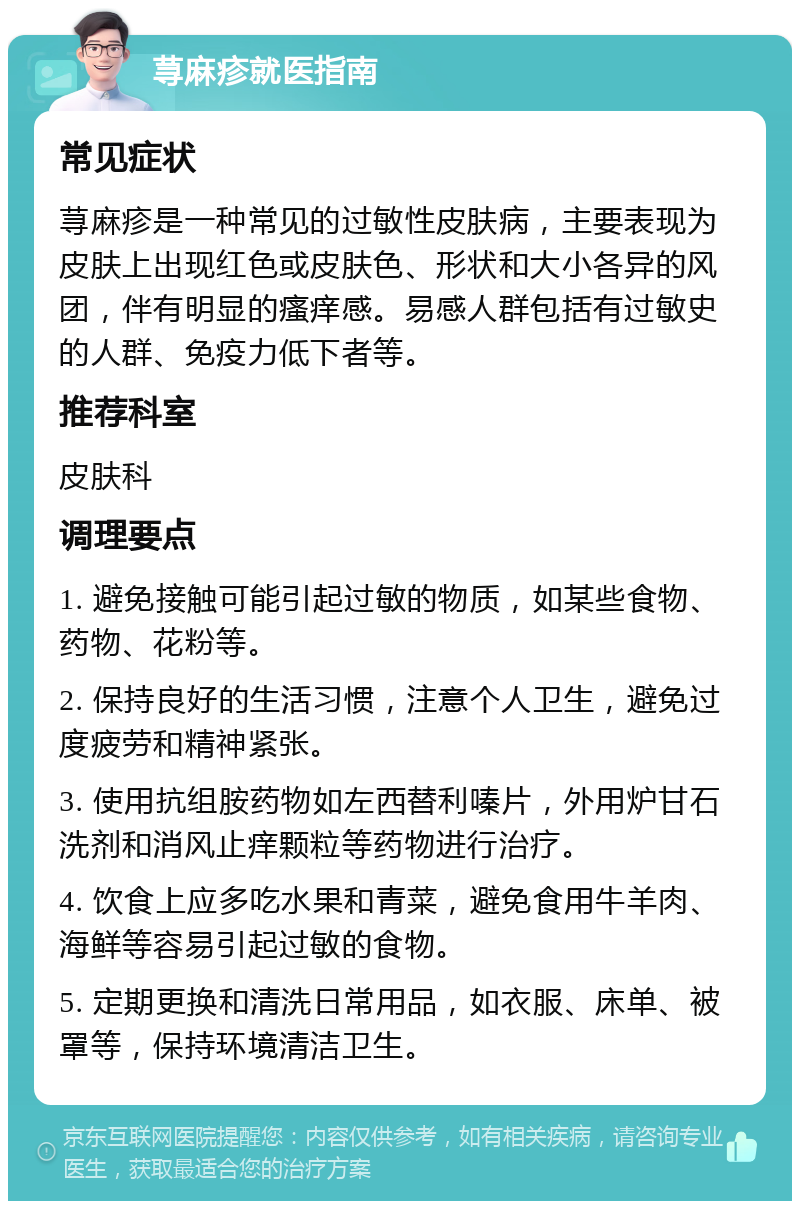 荨麻疹就医指南 常见症状 荨麻疹是一种常见的过敏性皮肤病，主要表现为皮肤上出现红色或皮肤色、形状和大小各异的风团，伴有明显的瘙痒感。易感人群包括有过敏史的人群、免疫力低下者等。 推荐科室 皮肤科 调理要点 1. 避免接触可能引起过敏的物质，如某些食物、药物、花粉等。 2. 保持良好的生活习惯，注意个人卫生，避免过度疲劳和精神紧张。 3. 使用抗组胺药物如左西替利嗪片，外用炉甘石洗剂和消风止痒颗粒等药物进行治疗。 4. 饮食上应多吃水果和青菜，避免食用牛羊肉、海鲜等容易引起过敏的食物。 5. 定期更换和清洗日常用品，如衣服、床单、被罩等，保持环境清洁卫生。