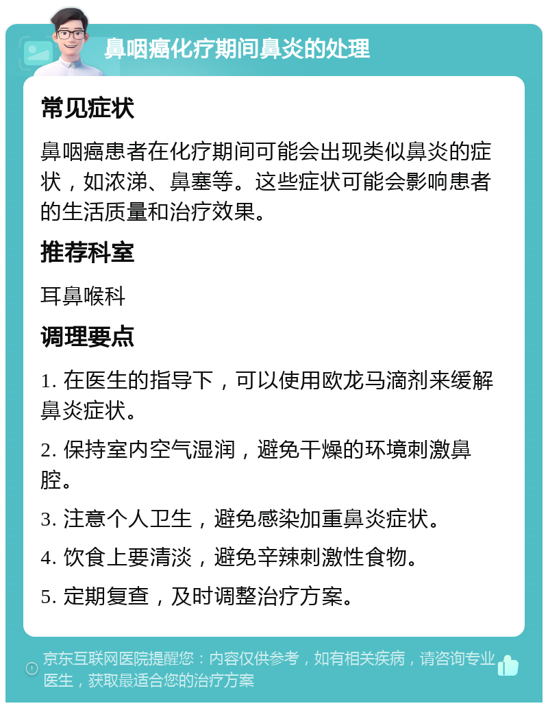 鼻咽癌化疗期间鼻炎的处理 常见症状 鼻咽癌患者在化疗期间可能会出现类似鼻炎的症状，如浓涕、鼻塞等。这些症状可能会影响患者的生活质量和治疗效果。 推荐科室 耳鼻喉科 调理要点 1. 在医生的指导下，可以使用欧龙马滴剂来缓解鼻炎症状。 2. 保持室内空气湿润，避免干燥的环境刺激鼻腔。 3. 注意个人卫生，避免感染加重鼻炎症状。 4. 饮食上要清淡，避免辛辣刺激性食物。 5. 定期复查，及时调整治疗方案。