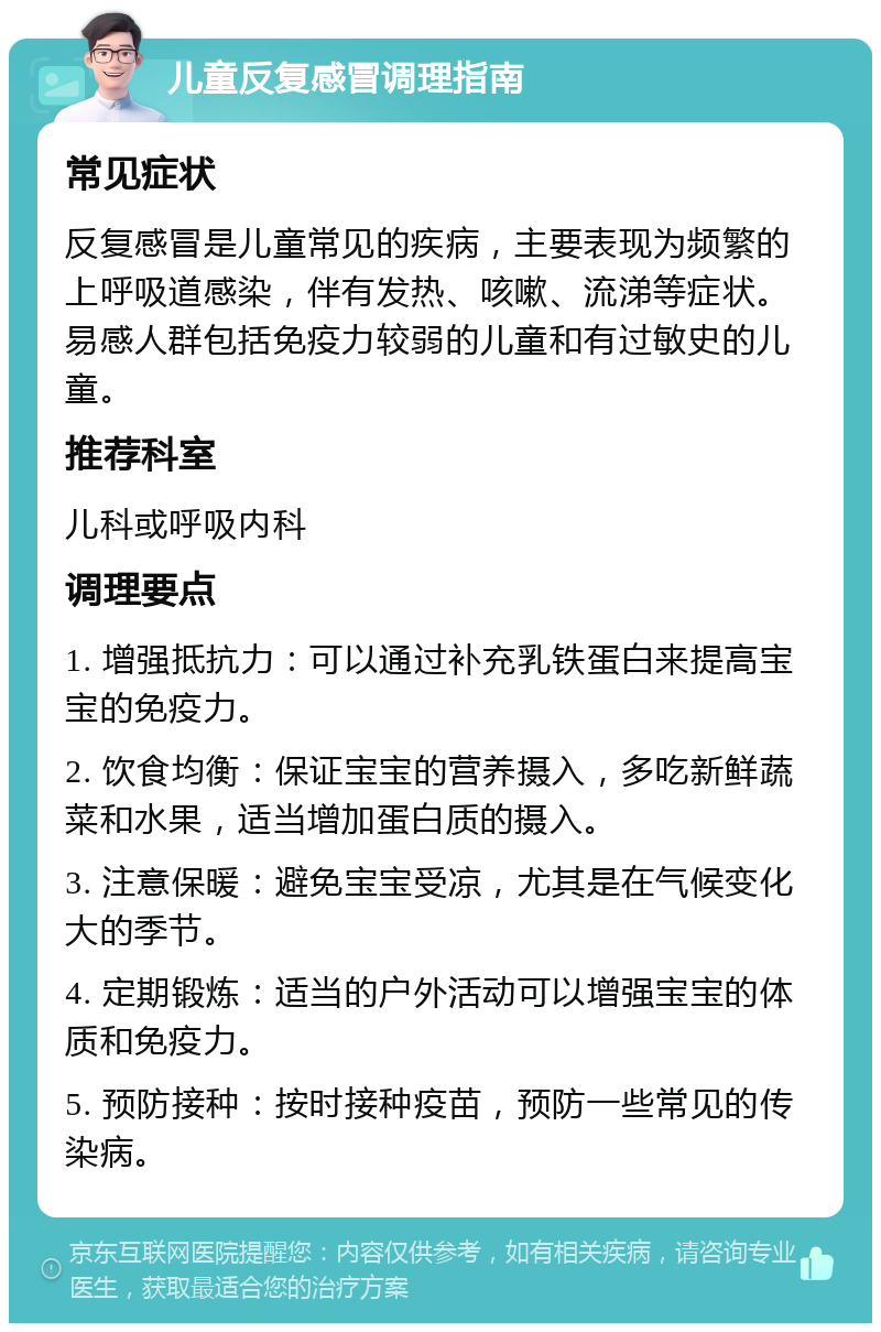 儿童反复感冒调理指南 常见症状 反复感冒是儿童常见的疾病，主要表现为频繁的上呼吸道感染，伴有发热、咳嗽、流涕等症状。易感人群包括免疫力较弱的儿童和有过敏史的儿童。 推荐科室 儿科或呼吸内科 调理要点 1. 增强抵抗力：可以通过补充乳铁蛋白来提高宝宝的免疫力。 2. 饮食均衡：保证宝宝的营养摄入，多吃新鲜蔬菜和水果，适当增加蛋白质的摄入。 3. 注意保暖：避免宝宝受凉，尤其是在气候变化大的季节。 4. 定期锻炼：适当的户外活动可以增强宝宝的体质和免疫力。 5. 预防接种：按时接种疫苗，预防一些常见的传染病。