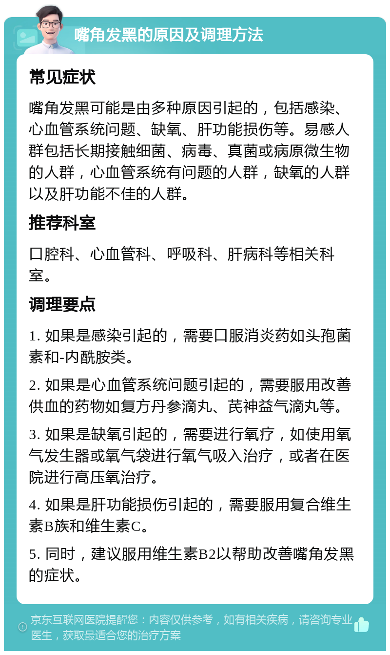 嘴角发黑的原因及调理方法 常见症状 嘴角发黑可能是由多种原因引起的，包括感染、心血管系统问题、缺氧、肝功能损伤等。易感人群包括长期接触细菌、病毒、真菌或病原微生物的人群，心血管系统有问题的人群，缺氧的人群以及肝功能不佳的人群。 推荐科室 口腔科、心血管科、呼吸科、肝病科等相关科室。 调理要点 1. 如果是感染引起的，需要口服消炎药如头孢菌素和-内酰胺类。 2. 如果是心血管系统问题引起的，需要服用改善供血的药物如复方丹参滴丸、芪神益气滴丸等。 3. 如果是缺氧引起的，需要进行氧疗，如使用氧气发生器或氧气袋进行氧气吸入治疗，或者在医院进行高压氧治疗。 4. 如果是肝功能损伤引起的，需要服用复合维生素B族和维生素C。 5. 同时，建议服用维生素B2以帮助改善嘴角发黑的症状。