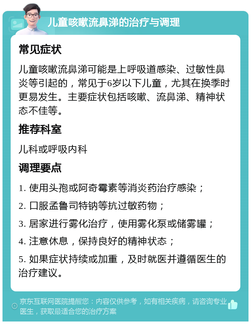 儿童咳嗽流鼻涕的治疗与调理 常见症状 儿童咳嗽流鼻涕可能是上呼吸道感染、过敏性鼻炎等引起的，常见于6岁以下儿童，尤其在换季时更易发生。主要症状包括咳嗽、流鼻涕、精神状态不佳等。 推荐科室 儿科或呼吸内科 调理要点 1. 使用头孢或阿奇霉素等消炎药治疗感染； 2. 口服孟鲁司特钠等抗过敏药物； 3. 居家进行雾化治疗，使用雾化泵或储雾罐； 4. 注意休息，保持良好的精神状态； 5. 如果症状持续或加重，及时就医并遵循医生的治疗建议。