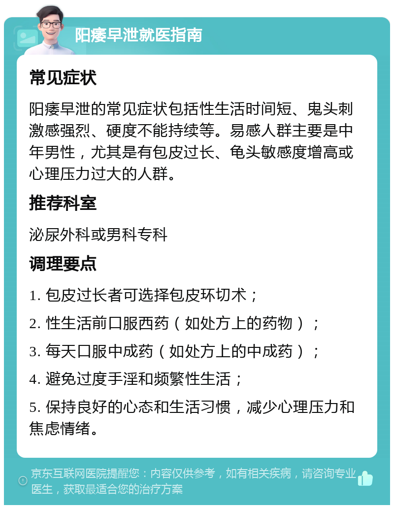 阳痿早泄就医指南 常见症状 阳痿早泄的常见症状包括性生活时间短、鬼头刺激感强烈、硬度不能持续等。易感人群主要是中年男性，尤其是有包皮过长、龟头敏感度增高或心理压力过大的人群。 推荐科室 泌尿外科或男科专科 调理要点 1. 包皮过长者可选择包皮环切术； 2. 性生活前口服西药（如处方上的药物）； 3. 每天口服中成药（如处方上的中成药）； 4. 避免过度手淫和频繁性生活； 5. 保持良好的心态和生活习惯，减少心理压力和焦虑情绪。