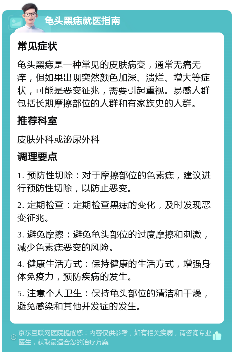 龟头黑痣就医指南 常见症状 龟头黑痣是一种常见的皮肤病变，通常无痛无痒，但如果出现突然颜色加深、溃烂、增大等症状，可能是恶变征兆，需要引起重视。易感人群包括长期摩擦部位的人群和有家族史的人群。 推荐科室 皮肤外科或泌尿外科 调理要点 1. 预防性切除：对于摩擦部位的色素痣，建议进行预防性切除，以防止恶变。 2. 定期检查：定期检查黑痣的变化，及时发现恶变征兆。 3. 避免摩擦：避免龟头部位的过度摩擦和刺激，减少色素痣恶变的风险。 4. 健康生活方式：保持健康的生活方式，增强身体免疫力，预防疾病的发生。 5. 注意个人卫生：保持龟头部位的清洁和干燥，避免感染和其他并发症的发生。