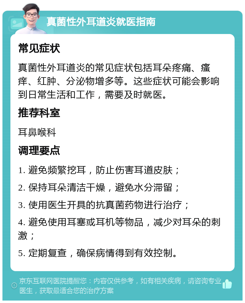 真菌性外耳道炎就医指南 常见症状 真菌性外耳道炎的常见症状包括耳朵疼痛、瘙痒、红肿、分泌物增多等。这些症状可能会影响到日常生活和工作，需要及时就医。 推荐科室 耳鼻喉科 调理要点 1. 避免频繁挖耳，防止伤害耳道皮肤； 2. 保持耳朵清洁干燥，避免水分滞留； 3. 使用医生开具的抗真菌药物进行治疗； 4. 避免使用耳塞或耳机等物品，减少对耳朵的刺激； 5. 定期复查，确保病情得到有效控制。