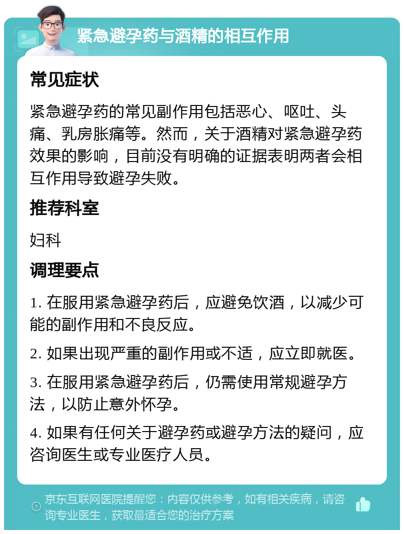 紧急避孕药与酒精的相互作用 常见症状 紧急避孕药的常见副作用包括恶心、呕吐、头痛、乳房胀痛等。然而，关于酒精对紧急避孕药效果的影响，目前没有明确的证据表明两者会相互作用导致避孕失败。 推荐科室 妇科 调理要点 1. 在服用紧急避孕药后，应避免饮酒，以减少可能的副作用和不良反应。 2. 如果出现严重的副作用或不适，应立即就医。 3. 在服用紧急避孕药后，仍需使用常规避孕方法，以防止意外怀孕。 4. 如果有任何关于避孕药或避孕方法的疑问，应咨询医生或专业医疗人员。