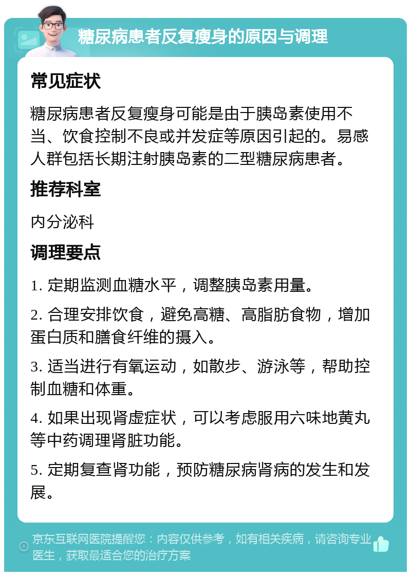 糖尿病患者反复瘦身的原因与调理 常见症状 糖尿病患者反复瘦身可能是由于胰岛素使用不当、饮食控制不良或并发症等原因引起的。易感人群包括长期注射胰岛素的二型糖尿病患者。 推荐科室 内分泌科 调理要点 1. 定期监测血糖水平，调整胰岛素用量。 2. 合理安排饮食，避免高糖、高脂肪食物，增加蛋白质和膳食纤维的摄入。 3. 适当进行有氧运动，如散步、游泳等，帮助控制血糖和体重。 4. 如果出现肾虚症状，可以考虑服用六味地黄丸等中药调理肾脏功能。 5. 定期复查肾功能，预防糖尿病肾病的发生和发展。