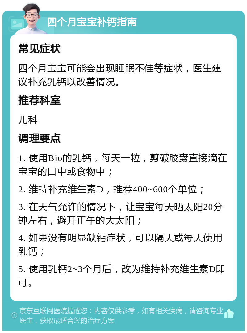 四个月宝宝补钙指南 常见症状 四个月宝宝可能会出现睡眠不佳等症状，医生建议补充乳钙以改善情况。 推荐科室 儿科 调理要点 1. 使用Bio的乳钙，每天一粒，剪破胶囊直接滴在宝宝的口中或食物中； 2. 维持补充维生素D，推荐400~600个单位； 3. 在天气允许的情况下，让宝宝每天晒太阳20分钟左右，避开正午的大太阳； 4. 如果没有明显缺钙症状，可以隔天或每天使用乳钙； 5. 使用乳钙2~3个月后，改为维持补充维生素D即可。