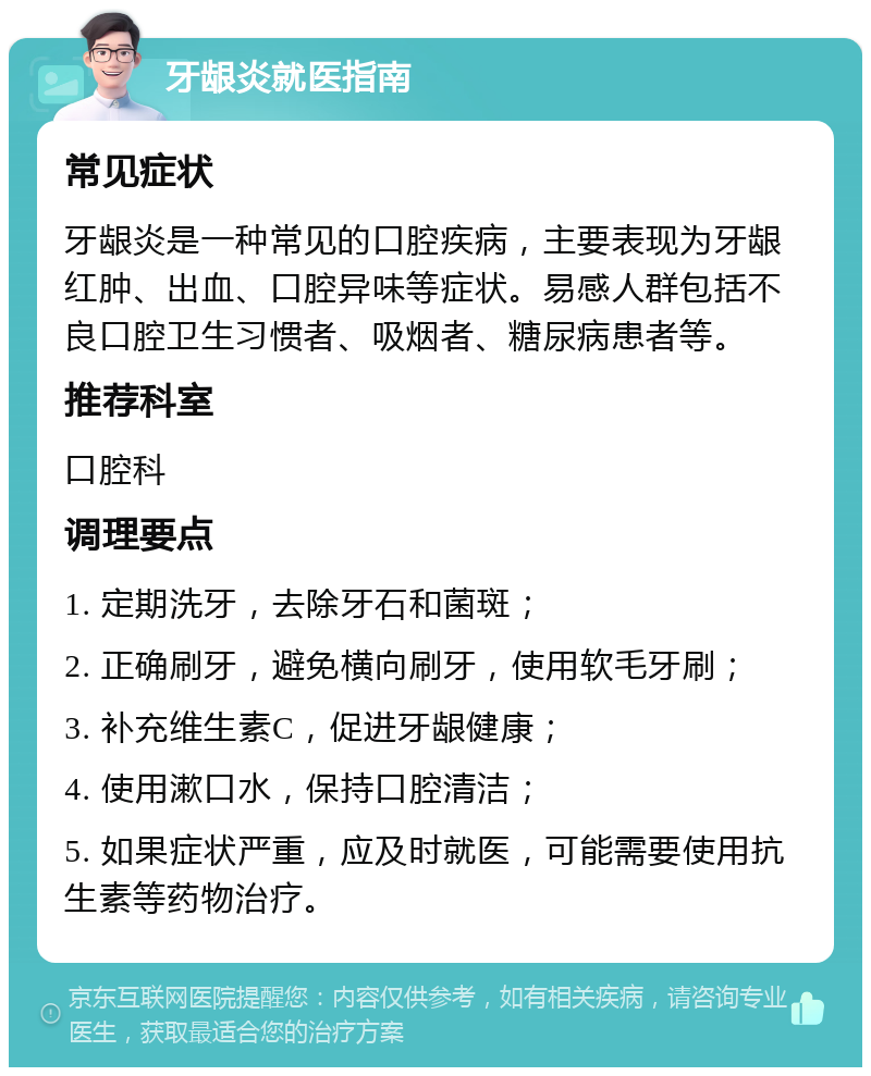 牙龈炎就医指南 常见症状 牙龈炎是一种常见的口腔疾病，主要表现为牙龈红肿、出血、口腔异味等症状。易感人群包括不良口腔卫生习惯者、吸烟者、糖尿病患者等。 推荐科室 口腔科 调理要点 1. 定期洗牙，去除牙石和菌斑； 2. 正确刷牙，避免横向刷牙，使用软毛牙刷； 3. 补充维生素C，促进牙龈健康； 4. 使用漱口水，保持口腔清洁； 5. 如果症状严重，应及时就医，可能需要使用抗生素等药物治疗。