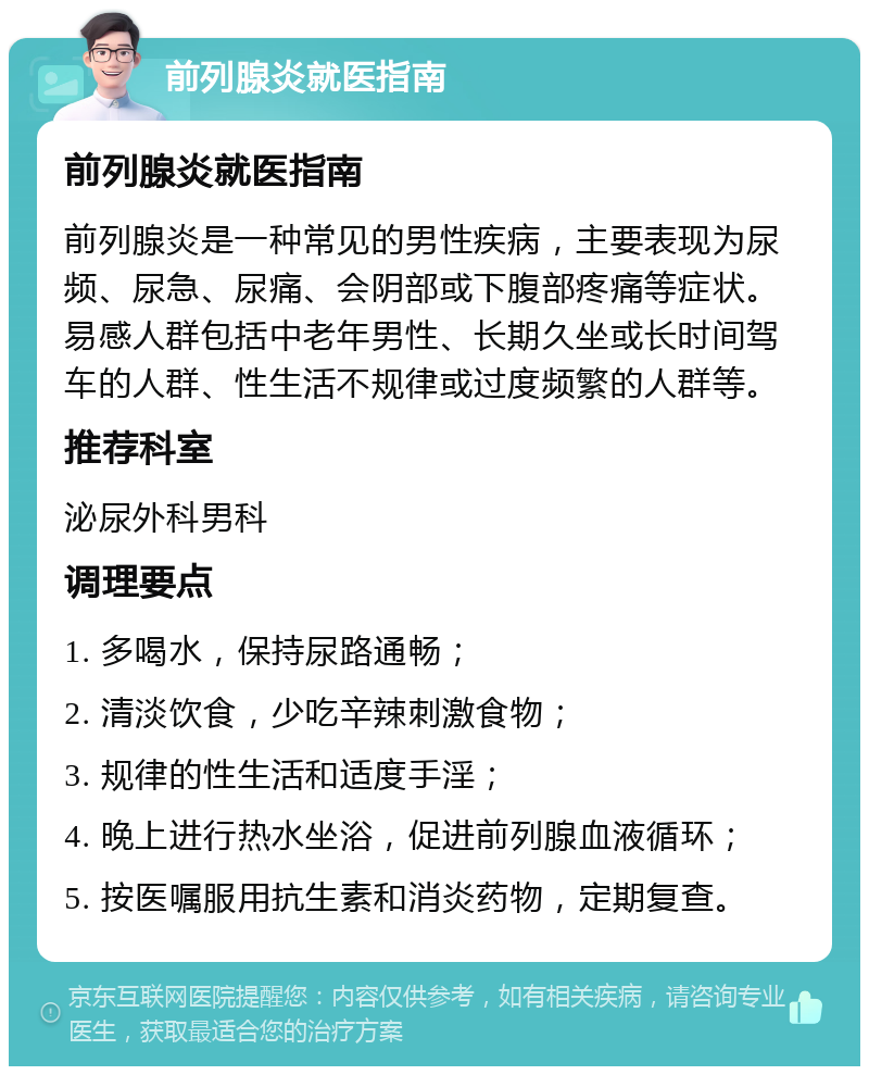 前列腺炎就医指南 前列腺炎就医指南 前列腺炎是一种常见的男性疾病，主要表现为尿频、尿急、尿痛、会阴部或下腹部疼痛等症状。易感人群包括中老年男性、长期久坐或长时间驾车的人群、性生活不规律或过度频繁的人群等。 推荐科室 泌尿外科男科 调理要点 1. 多喝水，保持尿路通畅； 2. 清淡饮食，少吃辛辣刺激食物； 3. 规律的性生活和适度手淫； 4. 晚上进行热水坐浴，促进前列腺血液循环； 5. 按医嘱服用抗生素和消炎药物，定期复查。