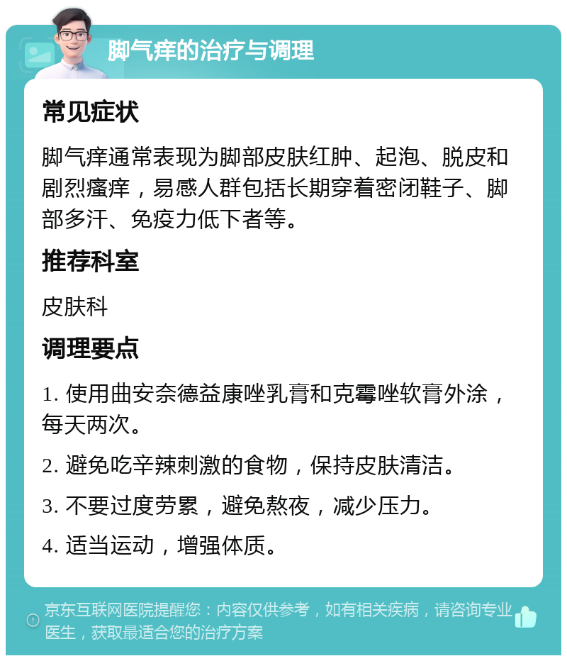 脚气痒的治疗与调理 常见症状 脚气痒通常表现为脚部皮肤红肿、起泡、脱皮和剧烈瘙痒，易感人群包括长期穿着密闭鞋子、脚部多汗、免疫力低下者等。 推荐科室 皮肤科 调理要点 1. 使用曲安奈德益康唑乳膏和克霉唑软膏外涂，每天两次。 2. 避免吃辛辣刺激的食物，保持皮肤清洁。 3. 不要过度劳累，避免熬夜，减少压力。 4. 适当运动，增强体质。