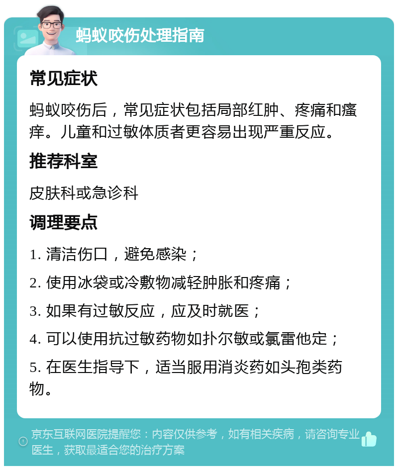 蚂蚁咬伤处理指南 常见症状 蚂蚁咬伤后，常见症状包括局部红肿、疼痛和瘙痒。儿童和过敏体质者更容易出现严重反应。 推荐科室 皮肤科或急诊科 调理要点 1. 清洁伤口，避免感染； 2. 使用冰袋或冷敷物减轻肿胀和疼痛； 3. 如果有过敏反应，应及时就医； 4. 可以使用抗过敏药物如扑尔敏或氯雷他定； 5. 在医生指导下，适当服用消炎药如头孢类药物。