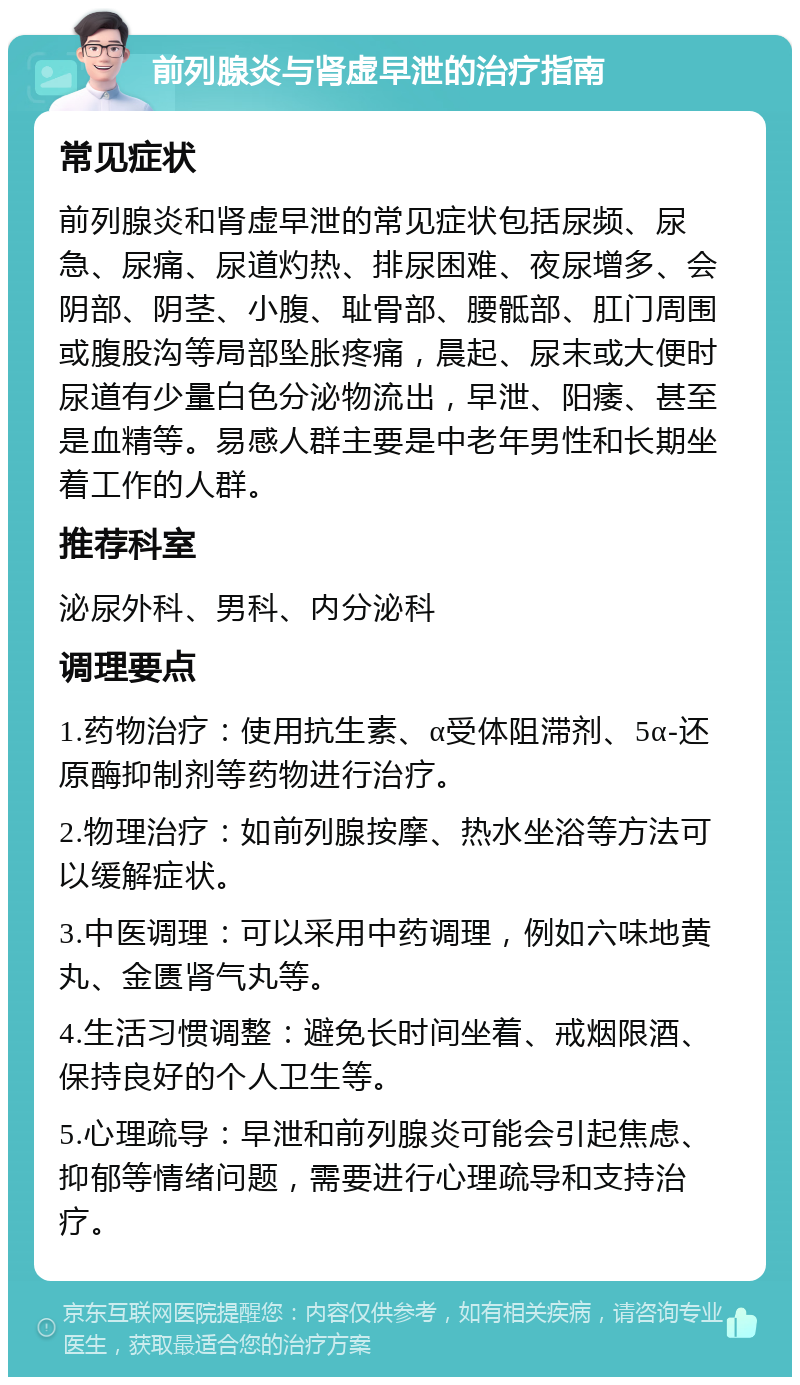 前列腺炎与肾虚早泄的治疗指南 常见症状 前列腺炎和肾虚早泄的常见症状包括尿频、尿急、尿痛、尿道灼热、排尿困难、夜尿增多、会阴部、阴茎、小腹、耻骨部、腰骶部、肛门周围或腹股沟等局部坠胀疼痛，晨起、尿末或大便时尿道有少量白色分泌物流出，早泄、阳痿、甚至是血精等。易感人群主要是中老年男性和长期坐着工作的人群。 推荐科室 泌尿外科、男科、内分泌科 调理要点 1.药物治疗：使用抗生素、α受体阻滞剂、5α-还原酶抑制剂等药物进行治疗。 2.物理治疗：如前列腺按摩、热水坐浴等方法可以缓解症状。 3.中医调理：可以采用中药调理，例如六味地黄丸、金匮肾气丸等。 4.生活习惯调整：避免长时间坐着、戒烟限酒、保持良好的个人卫生等。 5.心理疏导：早泄和前列腺炎可能会引起焦虑、抑郁等情绪问题，需要进行心理疏导和支持治疗。