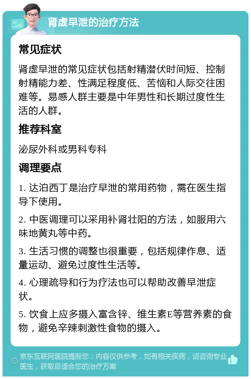 肾虚早泄的治疗方法 常见症状 肾虚早泄的常见症状包括射精潜伏时间短、控制射精能力差、性满足程度低、苦恼和人际交往困难等。易感人群主要是中年男性和长期过度性生活的人群。 推荐科室 泌尿外科或男科专科 调理要点 1. 达泊西丁是治疗早泄的常用药物，需在医生指导下使用。 2. 中医调理可以采用补肾壮阳的方法，如服用六味地黄丸等中药。 3. 生活习惯的调整也很重要，包括规律作息、适量运动、避免过度性生活等。 4. 心理疏导和行为疗法也可以帮助改善早泄症状。 5. 饮食上应多摄入富含锌、维生素E等营养素的食物，避免辛辣刺激性食物的摄入。