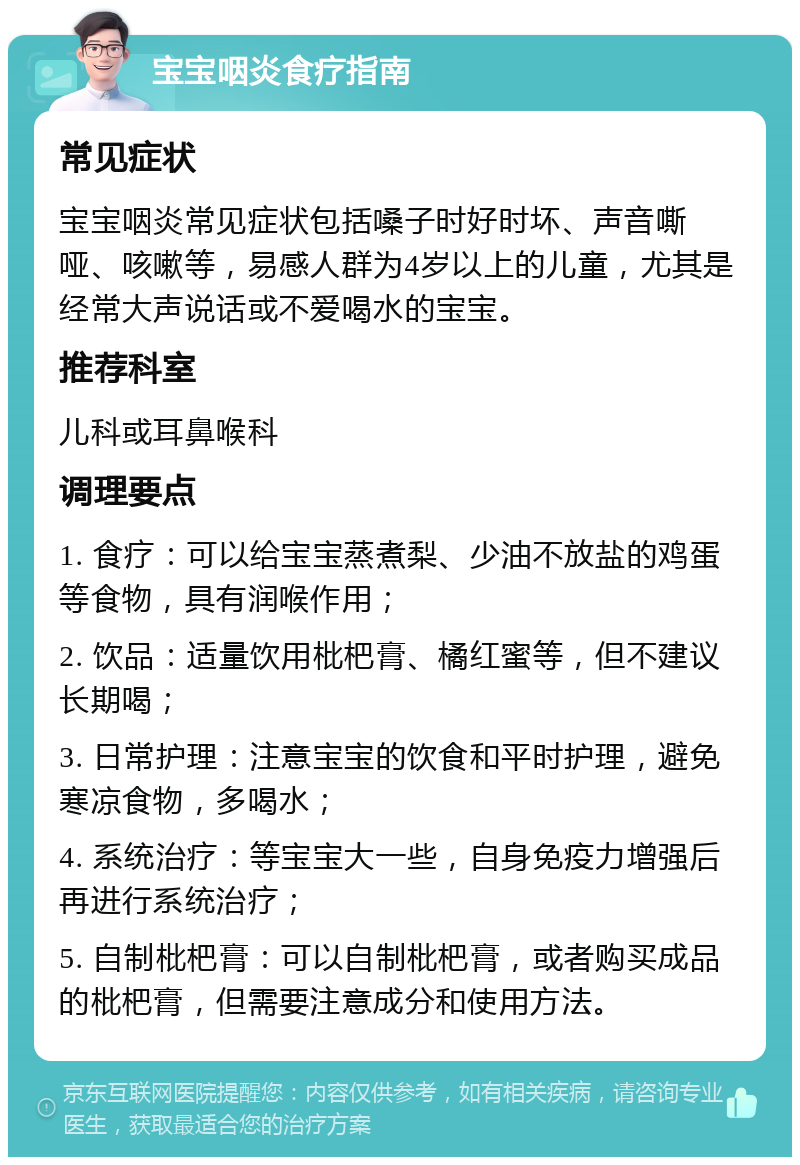 宝宝咽炎食疗指南 常见症状 宝宝咽炎常见症状包括嗓子时好时坏、声音嘶哑、咳嗽等，易感人群为4岁以上的儿童，尤其是经常大声说话或不爱喝水的宝宝。 推荐科室 儿科或耳鼻喉科 调理要点 1. 食疗：可以给宝宝蒸煮梨、少油不放盐的鸡蛋等食物，具有润喉作用； 2. 饮品：适量饮用枇杷膏、橘红蜜等，但不建议长期喝； 3. 日常护理：注意宝宝的饮食和平时护理，避免寒凉食物，多喝水； 4. 系统治疗：等宝宝大一些，自身免疫力增强后再进行系统治疗； 5. 自制枇杷膏：可以自制枇杷膏，或者购买成品的枇杷膏，但需要注意成分和使用方法。